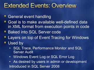 General event handling
Goal is to make available well-defined data
in XML format from execution points in code
Baked into SQL Server code
Layers on top of Event Tracing for Windows
Used by
• SQL Trace, Performance Monitor and SQL
Server Audit
• Windows Event Log or SQL Error Log
• As desired by users in admin or development
Introduced in SQL Server 2008
 