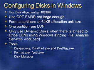 Use Disk Alignment at 1024KB
Use GPT if MBR not large enough
Format partitions at 64KB allocation unit size
One partition per LUN
Only use Dynamic Disks when there is a need to
stripe LUNs using Windows striping (i.e. Analysis
Services workload)
Tools:
Diskpar.exe, DiskPart.exe and DmDiag.exe
Format.exe, fsutil.exe
Disk Manager
 