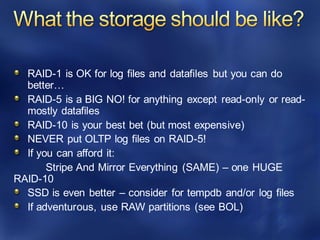 RAID-1 is OK for log files and datafiles but you can do
better…
RAID-5 is a BIG NO! for anything except read-only or read-
mostly datafiles
RAID-10 is your best bet (but most expensive)
NEVER put OLTP log files on RAID-5!
If you can afford it:
Stripe And Mirror Everything (SAME) – one HUGE
RAID-10
SSD is even better – consider for tempdb and/or log files
If adventurous, use RAW partitions (see BOL)
 