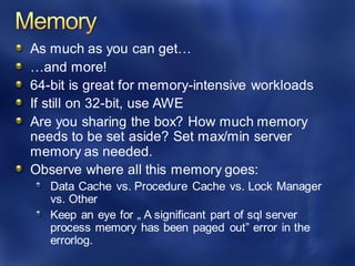 As much as you can get…
…and more!
64-bit is great for memory-intensive workloads
If still on 32-bit, use AWE
Are you sharing the box? How much memory
needs to be set aside? Set max/min server
memory as needed.
Observe where all this memory goes:
Data Cache vs. Procedure Cache vs. Lock Manager
vs. Other
Keep an eye for „ A significant part of sql server
process memory has been paged out” error in the
errorlog.
 