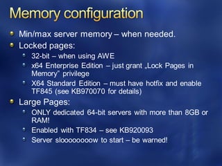 Min/max server memory – when needed.
Locked pages:
32-bit – when using AWE
x64 Enterprise Edition – just grant „Lock Pages in
Memory” privilege
X64 Standard Edition – must have hotfix and enable
TF845 (see KB970070 for details)
Large Pages:
ONLY dedicated 64-bit servers with more than 8GB or
RAM!
Enabled with TF834 – see KB920093
Server sloooooooow to start – be warned!
 