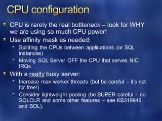 CPU is rarely the real bottleneck – look for WHY
we are using so much CPU power!
Use affinity mask as needed:
Splitting the CPUs between applications (or SQL
instances)
Moving SQL Server OFF the CPU that serves NIC
IRQs
With a really busy server:
Increase max worker threads (but be careful – it’s not
for free!)
Consider lightweight pooling (be SUPER careful – no
SQLCLR and some other features – see KB319942
and BOL).
 