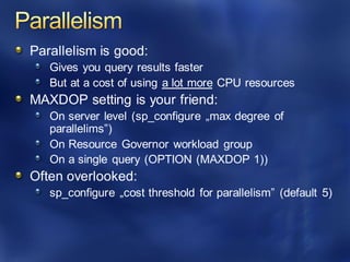 Parallelism is good:
Gives you query results faster
But at a cost of using a lot more CPU resources
MAXDOP setting is your friend:
On server level (sp_configure „max degree of
parallelims”)
On Resource Governor workload group
On a single query (OPTION (MAXDOP 1))
Often overlooked:
sp_configure „cost threshold for parallelism” (default 5)
 