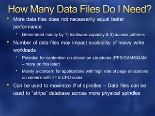 More data files does not necessarily equal better
performance
Determined mainly by 1) hardware capacity & 2) access patterns
Number of data files may impact scalability of heavy write
workloads
Potential for contention on allocation structures (PFS/GAM/SGAM
– more on this later)
Mainly a concern for applications with high rate of page allocations
on servers with >= 8 CPU cores
Can be used to maximize # of spindles – Data files can be
used to “stripe” database across more physical spindles
 