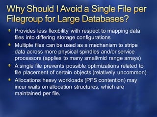 Provides less flexibility with respect to mapping data
files into differing storage configurations
Multiple files can be used as a mechanism to stripe
data across more physical spindles and/or service
processors (applies to many small/mid range arrays)
A single file prevents possible optimizations related to
file placement of certain objects (relatively uncommon)
Allocations heavy workloads (PFS contention) may
incur waits on allocation structures, which are
maintained per file.
 