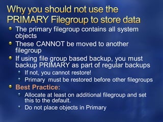 The primary filegroup contains all system
objects
These CANNOT be moved to another
filegroup
If using file group based backup, you must
backup PRIMARY as part of regular backups
If not, you cannot restore!
Primary must be restored before other filegroups
Best Practice:
Allocate at least on additional filegroup and set
this to the default.
Do not place objects in Primary
 