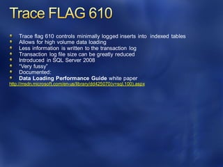 Trace flag 610 controls minimally logged inserts into indexed tables
Allows for high volume data loading
Less information is written to the transaction log
Transaction log file size can be greatly reduced
Introduced in SQL Server 2008
“Very fussy”
Documented:
Data Loading Performance Guide white paper
http://msdn.microsoft.com/en-us/library/dd425070(v=sql.100).aspx
 