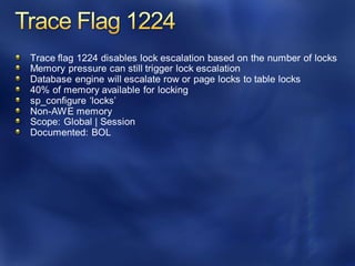 Trace flag 1224 disables lock escalation based on the number of locks
Memory pressure can still trigger lock escalation
Database engine will escalate row or page locks to table locks
40% of memory available for locking
sp_configure ‘locks’
Non-AWE memory
Scope: Global | Session
Documented: BOL
 