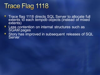 Trace flag 1118 directs SQL Server to allocate full
extents to each tempdb objects (instead of mixed
extents)
Less contention on internal structures such as
SGAM pages
Story has improved in subsequent releases of SQL
Server
 