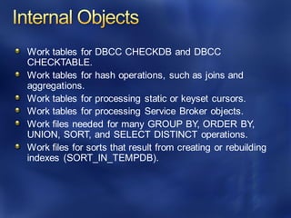 Work tables for DBCC CHECKDB and DBCC
CHECKTABLE.
Work tables for hash operations, such as joins and
aggregations.
Work tables for processing static or keyset cursors.
Work tables for processing Service Broker objects.
Work files needed for many GROUP BY, ORDER BY,
UNION, SORT, and SELECT DISTINCT operations.
Work files for sorts that result from creating or rebuilding
indexes (SORT_IN_TEMPDB).
 