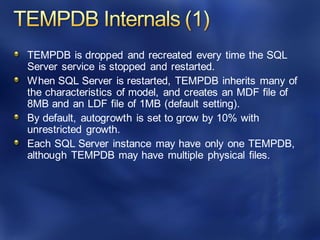 TEMPDB is dropped and recreated every time the SQL
Server service is stopped and restarted.
When SQL Server is restarted, TEMPDB inherits many of
the characteristics of model, and creates an MDF file of
8MB and an LDF file of 1MB (default setting).
By default, autogrowth is set to grow by 10% with
unrestricted growth.
Each SQL Server instance may have only one TEMPDB,
although TEMPDB may have multiple physical files.
 