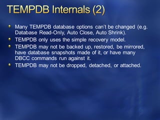 Many TEMPDB database options can’t be changed (e.g.
Database Read-Only, Auto Close, Auto Shrink).
TEMPDB only uses the simple recovery model.
TEMPDB may not be backed up, restored, be mirrored,
have database snapshots made of it, or have many
DBCC commands run against it.
TEMPDB may not be dropped, detached, or attached.
 