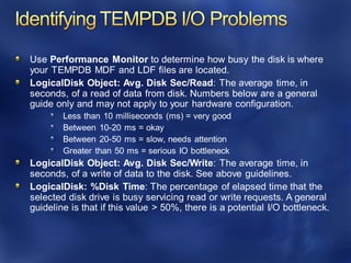 Use Performance Monitor to determine how busy the disk is where
your TEMPDB MDF and LDF files are located.
LogicalDisk Object: Avg. Disk Sec/Read: The average time, in
seconds, of a read of data from disk. Numbers below are a general
guide only and may not apply to your hardware configuration.
Less than 10 milliseconds (ms) = very good
Between 10-20 ms = okay
Between 20-50 ms = slow, needs attention
Greater than 50 ms = serious IO bottleneck
LogicalDisk Object: Avg. Disk Sec/Write: The average time, in
seconds, of a write of data to the disk. See above guidelines.
LogicalDisk: %Disk Time: The percentage of elapsed time that the
selected disk drive is busy servicing read or write requests. A general
guideline is that if this value > 50%, there is a potential I/O bottleneck.
 
