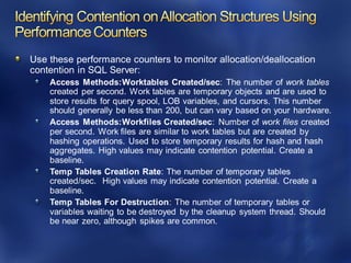 Use these performance counters to monitor allocation/deallocation
contention in SQL Server:
Access Methods:Worktables Created/sec: The number of work tables
created per second. Work tables are temporary objects and are used to
store results for query spool, LOB variables, and cursors. This number
should generally be less than 200, but can vary based on your hardware.
Access Methods:Workfiles Created/sec: Number of work files created
per second. Work files are similar to work tables but are created by
hashing operations. Used to store temporary results for hash and hash
aggregates. High values may indicate contention potential. Create a
baseline.
Temp Tables Creation Rate: The number of temporary tables
created/sec. High values may indicate contention potential. Create a
baseline.
Temp Tables For Destruction: The number of temporary tables or
variables waiting to be destroyed by the cleanup system thread. Should
be near zero, although spikes are common.
 
