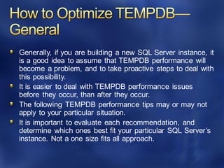 Generally, if you are building a new SQL Server instance, it
is a good idea to assume that TEMPDB performance will
become a problem, and to take proactive steps to deal with
this possibility.
It is easier to deal with TEMPDB performance issues
before they occur, than after they occur.
The following TEMPDB performance tips may or may not
apply to your particular situation.
It is important to evaluate each recommendation, and
determine which ones best fit your particular SQL Server’s
instance. Not a one size fits all approach.
 