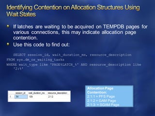 If latches are waiting to be acquired on TEMPDB pages for
various connections, this may indicate allocation page
contention.
Use this code to find out:
SELECT session_id, wait_duration_ms, resource_description
FROM sys.dm_os_waiting_tasks
WHERE wait_type like 'PAGE%LATCH_%' AND resource_description like
'2:%'
Allocation Page
Contention:
2:1:1 = PFS Page
2:1:2 = GAM Page
2:1:3: = SGAM Page
 