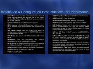 Installation & Configuration Best Practices for Performance
 Server Role. Server should be a member server of a Microsoft
Active Directory network, and dedicated only to SQL Server.
Windows File, Print, and Domain Controller services should be
left for other machines.
 System Architecture. Use 64-bit architecture server.
 32-Bit Systems. Include de /PAE parameter inside the boot.ini
file on Windows Server 2003 on servers with more than 4GB
RAM.
 SQL Server Edition. Use the DEVELOPER edition on
development and test servers. Use the ENTERPRISE edition on
QA and Production servers.
 CPU Cache. Use servers with CPUs that has L3 memory
cache.
 Whitepapers. Look for Low-Latency best practices
configurations on server manufacturer’s websites.
 BIOS. Disable CPU Hyper-Threading (or “Logical Processor”) at
the BIOS level. Use Intel’s Processor ID utility to verify it.
 BIOS. Disable CPU Turbo Mode (or Turbo Boost Optimization).
 BIOS. Disable CPU C-States (or C-3, C6, etc.).
 BIOS. Disable CPU C1E.
 BIOS. Change Power Management to Maximum Performance.
 BIOS. Disable QPI Power Management.
 BIOS. Change Power Profile to Maximum Performance.
 BIOS. Change Power Regulator to High Performance Mode.
 RAM Modules. Validate with the server’s manufacturer low-
latency recommendations on CPU and memory SIMMs
combinations, as well as memory SIMMs location on multiple
memory channels per processor.
 RAM per CPU Core. For OLTP systems, use 2GB-4GB RAM
per CPU Core.
 RAM per CPU Socket in Fast Track v3 (Data Warehousing).
For 2-CPU Socket use minimum of 96 GB RAM. For 4-CPU
Socket use minimum of 128 GB RAM. For 8-CPU Socket use
minimum of 256 GB RAM.
 Processor Scheduling. Be sure that in Computer properties,
Performance Options, the Processor Scheduling parameter is
configured for “Background Services”.
 Network Interface Cards. Have, at least, two network interface
cards connected to two different networks in order to divide
application load from administrative load.
 