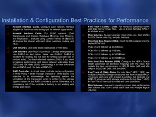 Installation & Configuration Best Practices for Performance
 Network Interface Cards. Configure each network interface
adapter for “Maximize data throughput for network applications”.
 Network Interface Cards. For OLAP systems (Data
Warehouses and Cubes), Database Mirroring, Log Shipping,
and Replication… evaluate using Jumbo Frames (9-Mbps) on
all devices that interact with each other (switches, routers, and
NICs).
 Disk Volumes. Use Solid-State (SSD) disks or 15K disks.
 Disk Volumes. Use RAID-10 (or RAID-1) arrays when possible.
Use RAID-5 as last option. Never use RAID-0. RAID-5 is
excellent for reading, but not best for writing (specially bad in
random write). On direct-attached systems (DAS), if you need
to balance performance and space between solid-state disks
(SSD) and 15K disks (SAS), one strategy is to have solid-state
disk at RAID-5 and 15k disks at RAID-10.
 RAID Controller. In virtual disks, indicate cache configuration
in Write Policy = Write-Through (instead of Write-Back). The
objective is to acknowledge the operating system the
completion of the transaction when is written to the storage
system instead of the RAID controller’s cache. Otherwise, is a
consistency risk if the controller’s battery is not working and
energy goes down.
 Fast Track v3 (DW) – Disks. For Windows operating system
and SQL Server binary files, use a 2-Disk Spindles RAID-1
local disks array.
 Disk Volumes. Assign separate virtual disks (ex. SAN LUNs)
for SQL Server data, log, tempdb, backups.
 Disk Host Bus Adapter (HBA). Insert the HBA adapter into the
fastest PCI-E slot.
PCIe x4 v2.0 delivers up to 2GB/sec.
PCIe x4 v1.0 delivers up 1GB/sec.
PCIe x1 v2.0 delivers up to 500MB/sec.
PCIe x1 v1.0 delivers up to 250MB/sec.
 Disk Host Bus Adapter (HBA). Configure the HBA’s Queue
Depth parameter (in Windows Registry) with the value that
reports the best performance on SQLIO tests (x86 and x64
only) or SQLIOSIM (x86, x64, and IA64).
 Fast Track v3 (DW) – Disks. For data files (*.MDF, *.NDF) use
multiple SAN/DAS storage enclosures that have multiple RAID-
10 groups each one with at least 4-spindles, but dedicate one
RAID-10 group on each storage enclosure for log files (*.LDF).
In Fast Track v3 tempdb is mixed with user databases.
 Disk Volumes. Have each operating system disk partitioned as
one volume only. Don’t divide each disk into multiple logical
volumes.
 