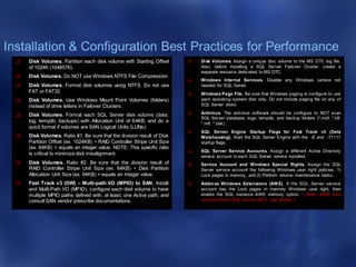Installation & Configuration Best Practices for Performance
 Disk Volumes. Partition each disk volume with Starting Offset
of 1024K (1048576).
 Disk Volumes. Do NOT use Windows NTFS File Compression.
 Disk Volumes. Format disk volumes using NTFS. Do not use
FAT or FAT32.
 Disk Volumes. Use Windows Mount Point Volumes (folders)
instead of drive letters in Failover Clusters.
 Disk Volumes. Format each SQL Server disk volume (data,
log, tempdb, backups) with Allocation Unit of 64KB, and do a
quick format if volumes are SAN Logical Units (LUNs).
 Disk Volumes. Ratio #1. Be sure that the division result of Disk
Partition Offset (ex. 1024KB) ÷ RAID Controller Stripe Unit Size
(ex. 64KB) = equals an integer value. NOTE: This specific ratio
is critical to minimize disk misalignment.
 Disk Volumes. Ratio #2. Be sure that the division result of
RAID Controller Stripe Unit Size (ex. 64KB) ÷ Disk Partition
Allocation Unit Size (ex. 64KB) = equals an integer value.
 Fast Track v3 (DW) – Multi-path I/O (MPIO) to SAN. Install
and Multi-Path I/O (MPIO), configure each disk volume to have
multiple MPIO paths defined with, at least, one Active path, and
consult SAN vendor prescribe documentations.
 Disk Volumes. Assign a unique disc volume to the MS DTC log file.
Also, before installing a SQL Server Failover Cluster, create a
separate resource dedicated to MS DTC.
 Windows Internal Services. Disable any Windows service not
needed for SQL Server.
 Windows Page File. Be sure that Windows paging is configure to use
each operating system disk only. Do not include paging file on any of
SQL Server disks.
 Antivirus. The antivirus software should be configure to NOT scan
SQL Server database, logs, tempdb, and backup folders (*.mdf, *.ldf,
*.ndf, *.bak) .
 SQL Server Engine Startup Flags for Fast Track v3 (Data
Warehousing). Start the SQL Server Engine with the -E and -T1117
startup flags.
 SQL Server Service Accounts. Assign a different Active Directory
service account to each SQL Server service installed.
 Service Account and Windows Special Rights. Assign the SQL
Server service account the following Windows user right policies: 1)
Lock pages in memory, and 2) Perform volume maintenance tasks.
 Address Windows Extensions (AWE). If the SQL Server service
account has the Lock pages in memory Windows user right, then
enable the SQL instance AWE memory option. ( Note: AWE was
removed from SQL Server 2012; use 64-bit! ).
 