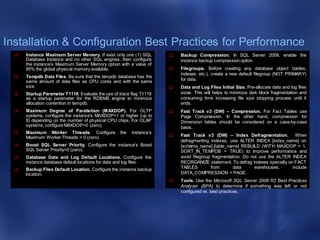 Installation & Configuration Best Practices for Performance
 Instance Maximum Server Memory. If exist only one (1) SQL
Database Instance and no other SQL engines, then configure
the instance’s Maximum Server Memory option with a value of
85% the global physical memory available.
 Tempdb Data Files. Be sure that the tempdb database has the
same amount of data files as CPU cores and with the same
size.
 Startup Parameter T1118. Evaluate the use of trace flag T1118
as a startup parameter for the RDBMS engine to minimize
allocation contention in tempdb.
 Maximum Degree of Parallelism (MAXDOP). For OLTP
systems, configure the instance’s MAXDOP=1 or higher (up to
8) depending on the number of physical CPU chips. For OLAP
systems, configure MAXDOP=0 (zero).
 Maximum Worker Threads. Configure the instance’s
Maximum Worker Threads = 0 (zero).
 Boost SQL Server Priority. Configure the instance’s Boost
SQL Server Priority=0 (zero).
 Database Data and Log Default Locations. Configure the
instance database default locations for data and log files.
 Backup Files Default Location. Configure the instance backup
location.
 Backup Compression. In SQL Server 2008, enable the
instance backup compression option.
 Filegroups. Before creating any database object (tables,
indexes, etc.), create a new default filegroup (NOT PRIMARY)
for data.
 Data and Log Files Initial Size. Pre-allocate data and log files
sizes. This will helps to minimize disk block fragmentation and
consuming time increasing file size stopping process until it
ends.
 Fast Track v3 (DW) – Compression. For Fact Tables use
Page Compression. In the other hand, compression for
Dimension tables should be considered on a case-by-case
basis.
 Fast Track v3 (DW) – Index Defragmentation. When
defragmenting indexes, use ALTER INDEX [index_name] on
[schema_name].[table_name] REBUILD (WITH MAXDOP = 1,
SORT_IN_TEMPDB = TRUE) to improve performance and
avoid filegroup fragmentation. Do not use the ALTER INDEX
REORGANIZE statement. To defrag indexes specially on FACT
TABLES from data warehouses, include
DATA_COMPRESSION = PAGE.
 Tools. Use the Microsoft SQL Server 2008 R2 Best Practices
Analyzer (BPA) to determine if something was left or not
configured vs. best practices.
 
