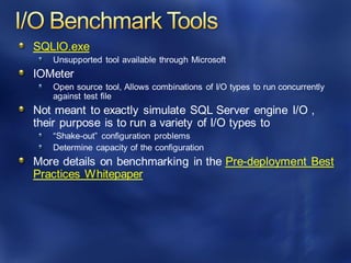 SQLIO.exe
Unsupported tool available through Microsoft
IOMeter
Open source tool, Allows combinations of I/O types to run concurrently
against test file
Not meant to exactly simulate SQL Server engine I/O ,
their purpose is to run a variety of I/O types to
“Shake-out” configuration problems
Determine capacity of the configuration
More details on benchmarking in the Pre-deployment Best
Practices Whitepaper
 