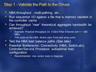HBA throughput , multi-pathing, etc…
Run sequential I/O against a file that is memory resident in
the controller cache
Can throughput “near” theoretical aggregate bandwidth be
achieved?
Example: Practical throughput on 4 Gb/s Fiber Channel port = ~ 360
MB/s
This could be the HBA, Switch port, Front end array ports
Test the HBA load balance paths (See later)
Potential Bottlenecks: Connectivity (HBA, Switch,etc),
Controller/Service Processor, suboptimal host
configuration
Recommended: Use vendor tools to diagnose
 