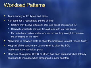 Test a variety of I/O types and sizes
Run tests for a reasonable period of time
Caching may behave differently after long period of sustained I/O
Relatively short tests are okay for read tests with low read cache
For write-back caches, make sure you run test long enough to measure
the de-staging of the cache.
Allow time in between tests to allow the hardware to reset (cache flush)
Keep all of the benchmark data to refer to after the SQL
implementation has taken place
Maximum throughput (IOPS or MB/s) has been obtained when latency
continues to increase while throughput is near constant
 