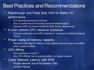 Passthrough and Fixed Size VHD for Better I/O
performance
IO Performance Impact is minimal
SQL IO performance and sizing recommendations apply
Dynamic VHD not recommended for SQL Server deployments
In over commit CPU resource scenarios
We have observed more CPU overhead to manage the additional logical
CPU’s.
Proper sizing of memory capacity.
Memory is allocated for VMs in a static fashion and can only be modified
when a guest is offline,
CPU Affinity
Not supported by Hyper-V
SQL CPU Affinity has no practical effect on virtual instance
Lower Network Latency with IPv6
Private Network and IPv6 between VMs
Jumbo Frames
 