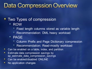 Two Types of compression
ROW
Fixed length columns stored as variable length
Recommendation: DML heavy workload
PAGE
Column Prefix and Page Dictionary compression
Recommendation: Read-mostly workload
Can be enabled on a table, index, and partition
Estimate data compression savings by
sp_estimate_data_compression_savings
Can be enabled/disabled ONLINE
No application changes
 