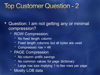 Question: I am not getting any or minimal
compression?
ROW Compression:
No fixed length column
Fixed length columns but all bytes are used
Compressed row > 4K
PAGE Compression
No column prefix savings
No common values for page dictionary
Large row size implying 1 to few rows per page
Mostly LOB data
 