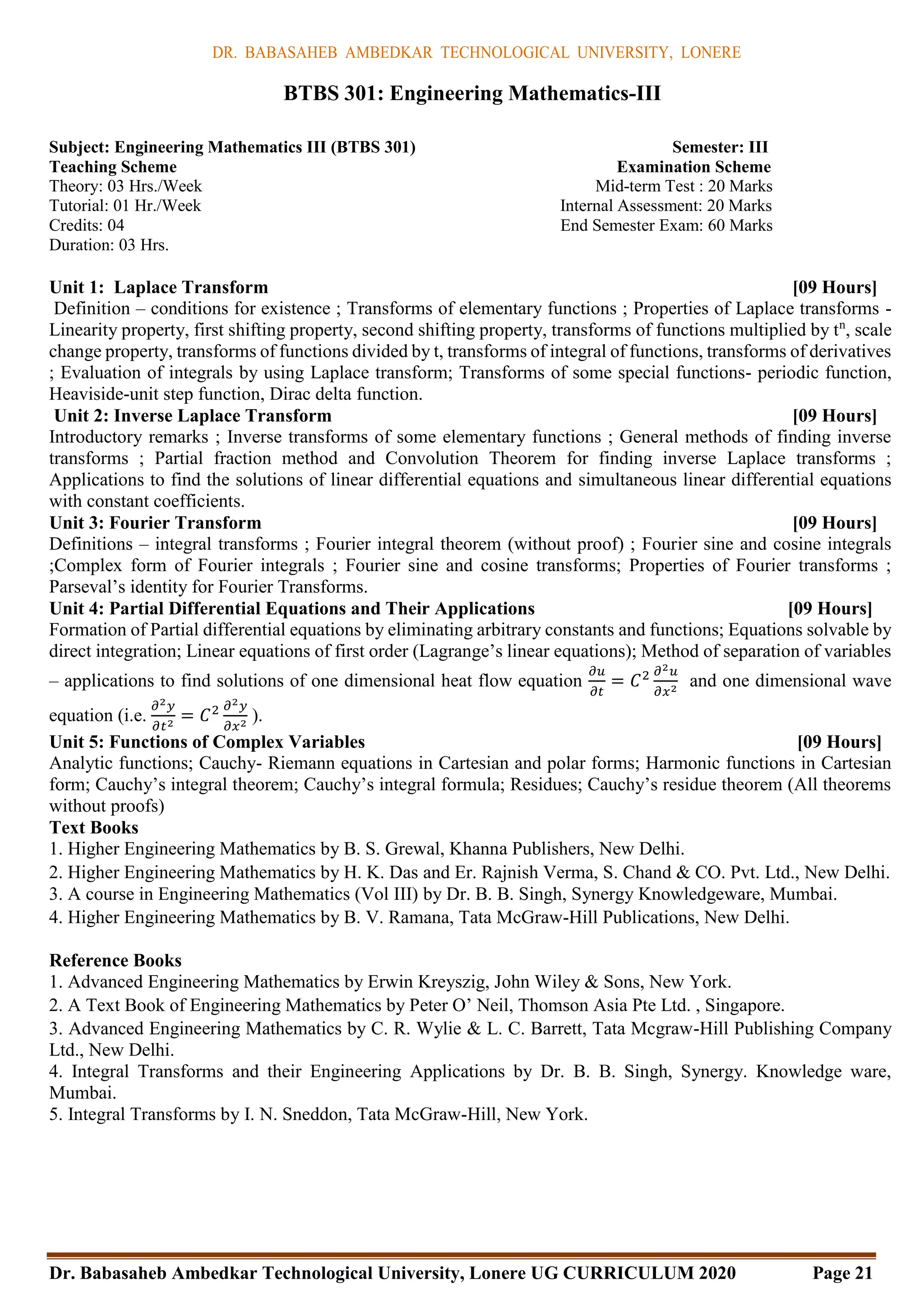 DR. BABASAHEB AMBEDKAR TECHNOLOGICAL UNIVERSITY, LONERE
Dr. Babasaheb Ambedkar Technological University, Lonere UG CURRICULUM 2020 Page 21
BTBS 301: Engineering Mathematics-III
Subject: Engineering Mathematics III (BTBS 301) Semester: III
Teaching Scheme Examination Scheme
Theory: 03 Hrs./Week Mid-term Test : 20 Marks
Tutorial: 01 Hr./Week Internal Assessment: 20 Marks
Credits: 04 End Semester Exam: 60 Marks
Duration: 03 Hrs.
Unit 1: Laplace Transform [09 Hours]
Definition – conditions for existence ; Transforms of elementary functions ; Properties of Laplace transforms -
Linearity property, first shifting property, second shifting property, transforms of functions multiplied by tn
, scale
change property, transforms of functions divided by t, transforms of integral of functions, transforms of derivatives
; Evaluation of integrals by using Laplace transform; Transforms of some special functions- periodic function,
Heaviside-unit step function, Dirac delta function.
Unit 2: Inverse Laplace Transform [09 Hours]
Introductory remarks ; Inverse transforms of some elementary functions ; General methods of finding inverse
transforms ; Partial fraction method and Convolution Theorem for finding inverse Laplace transforms ;
Applications to find the solutions of linear differential equations and simultaneous linear differential equations
with constant coefficients.
Unit 3: Fourier Transform [09 Hours]
Definitions – integral transforms ; Fourier integral theorem (without proof) ; Fourier sine and cosine integrals
;Complex form of Fourier integrals ; Fourier sine and cosine transforms; Properties of Fourier transforms ;
Parseval’s identity for Fourier Transforms.
Unit 4: Partial Differential Equations and Their Applications [09 Hours]
Formation of Partial differential equations by eliminating arbitrary constants and functions; Equations solvable by
direct integration; Linear equations of first order (Lagrange’s linear equations); Method of separation of variables
– applications to find solutions of one dimensional heat flow equation
𝜕𝑢
𝜕𝑡
= 𝐶2 𝜕2𝑢
𝜕𝑥2
and one dimensional wave
equation (i.e.
𝜕2𝑦
𝜕𝑡2
= 𝐶2 𝜕2𝑦
𝜕𝑥2
).
Unit 5: Functions of Complex Variables [09 Hours]
Analytic functions; Cauchy- Riemann equations in Cartesian and polar forms; Harmonic functions in Cartesian
form; Cauchy’s integral theorem; Cauchy’s integral formula; Residues; Cauchy’s residue theorem (All theorems
without proofs)
Text Books
1. Higher Engineering Mathematics by B. S. Grewal, Khanna Publishers, New Delhi.
2. Higher Engineering Mathematics by H. K. Das and Er. Rajnish Verma, S. Chand & CO. Pvt. Ltd., New Delhi.
3. A course in Engineering Mathematics (Vol III) by Dr. B. B. Singh, Synergy Knowledgeware, Mumbai.
4. Higher Engineering Mathematics by B. V. Ramana, Tata McGraw-Hill Publications, New Delhi.
Reference Books
1. Advanced Engineering Mathematics by Erwin Kreyszig, John Wiley & Sons, New York.
2. A Text Book of Engineering Mathematics by Peter O’ Neil, Thomson Asia Pte Ltd. , Singapore.
3. Advanced Engineering Mathematics by C. R. Wylie & L. C. Barrett, Tata Mcgraw-Hill Publishing Company
Ltd., New Delhi.
4. Integral Transforms and their Engineering Applications by Dr. B. B. Singh, Synergy. Knowledge ware,
Mumbai.
5. Integral Transforms by I. N. Sneddon, Tata McGraw-Hill, New York.
 