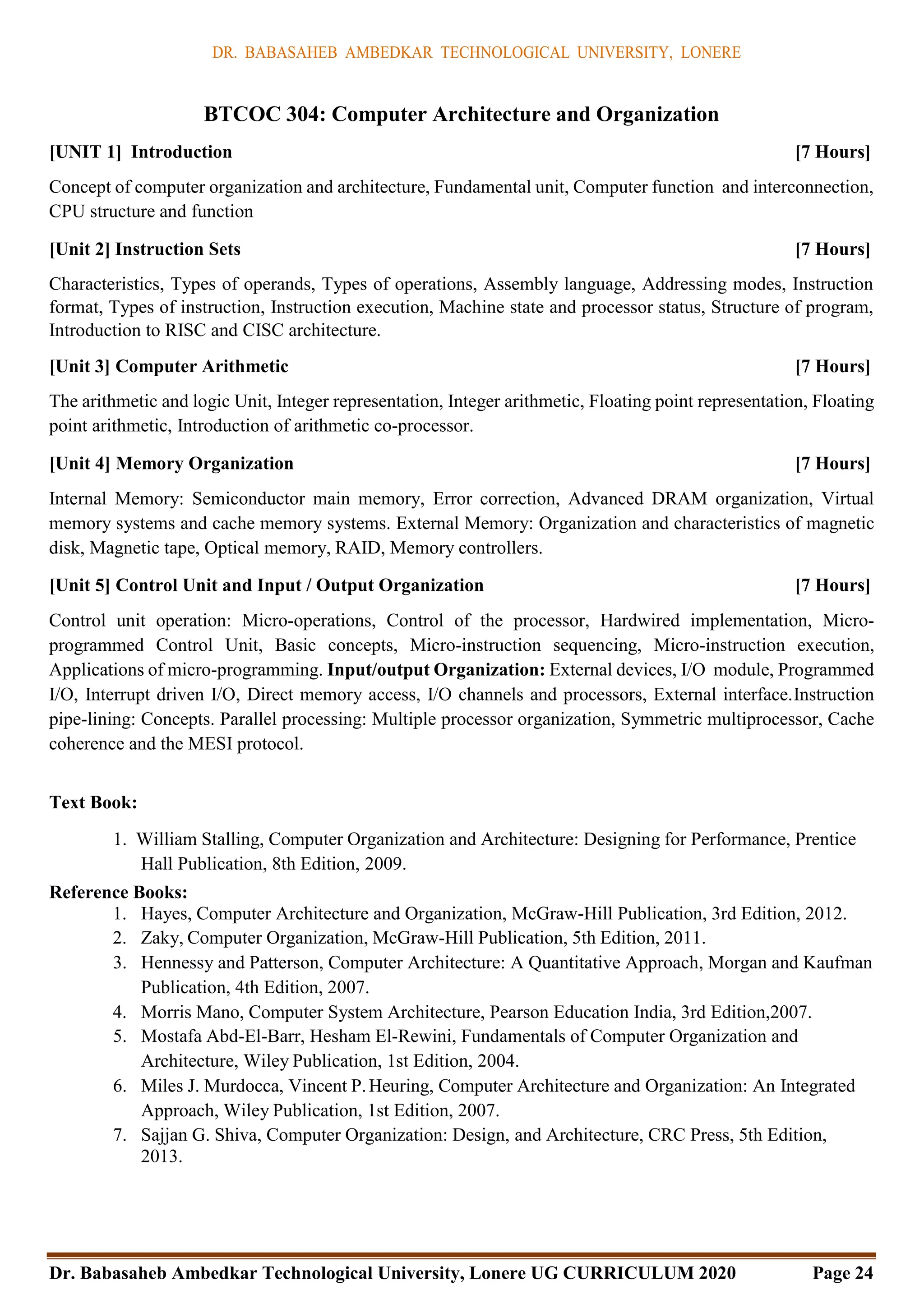 DR. BABASAHEB AMBEDKAR TECHNOLOGICAL UNIVERSITY, LONERE
Dr. Babasaheb Ambedkar Technological University, Lonere UG CURRICULUM 2020 Page 24
BTCOC 304: Computer Architecture and Organization
[UNIT 1] Introduction [7 Hours]
Concept of computer organization and architecture, Fundamental unit, Computer function and interconnection,
CPU structure and function
[Unit 2] Instruction Sets [7 Hours]
Characteristics, Types of operands, Types of operations, Assembly language, Addressing modes, Instruction
format, Types of instruction, Instruction execution, Machine state and processor status, Structure of program,
Introduction to RISC and CISC architecture.
[Unit 3] Computer Arithmetic [7 Hours]
The arithmetic and logic Unit, Integer representation, Integer arithmetic, Floating point representation, Floating
point arithmetic, Introduction of arithmetic co-processor.
[Unit 4] Memory Organization [7 Hours]
Internal Memory: Semiconductor main memory, Error correction, Advanced DRAM organization, Virtual
memory systems and cache memory systems. External Memory: Organization and characteristics of magnetic
disk, Magnetic tape, Optical memory, RAID, Memory controllers.
[Unit 5] Control Unit and Input / Output Organization [7 Hours]
Control unit operation: Micro-operations, Control of the processor, Hardwired implementation, Micro-
programmed Control Unit, Basic concepts, Micro-instruction sequencing, Micro-instruction execution,
Applications of micro-programming. Input/output Organization: External devices, I/O module, Programmed
I/O, Interrupt driven I/O, Direct memory access, I/O channels and processors, External interface.Instruction
pipe-lining: Concepts. Parallel processing: Multiple processor organization, Symmetric multiprocessor, Cache
coherence and the MESI protocol.
Text Book:
1. William Stalling, Computer Organization and Architecture: Designing for Performance, Prentice
Hall Publication, 8th Edition, 2009.
Reference Books:
1. Hayes, Computer Architecture and Organization, McGraw-Hill Publication, 3rd Edition, 2012.
2. Zaky, Computer Organization, McGraw-Hill Publication, 5th Edition, 2011.
3. Hennessy and Patterson, Computer Architecture: A Quantitative Approach, Morgan and Kaufman
Publication, 4th Edition, 2007.
4. Morris Mano, Computer System Architecture, Pearson Education India, 3rd Edition,2007.
5. Mostafa Abd-El-Barr, Hesham El-Rewini, Fundamentals of Computer Organization and
Architecture, Wiley Publication, 1st Edition, 2004.
6. Miles J. Murdocca, Vincent P.Heuring, Computer Architecture and Organization: An Integrated
Approach, Wiley Publication, 1st Edition, 2007.
7. Sajjan G. Shiva, Computer Organization: Design, and Architecture, CRC Press, 5th Edition,
2013.
 