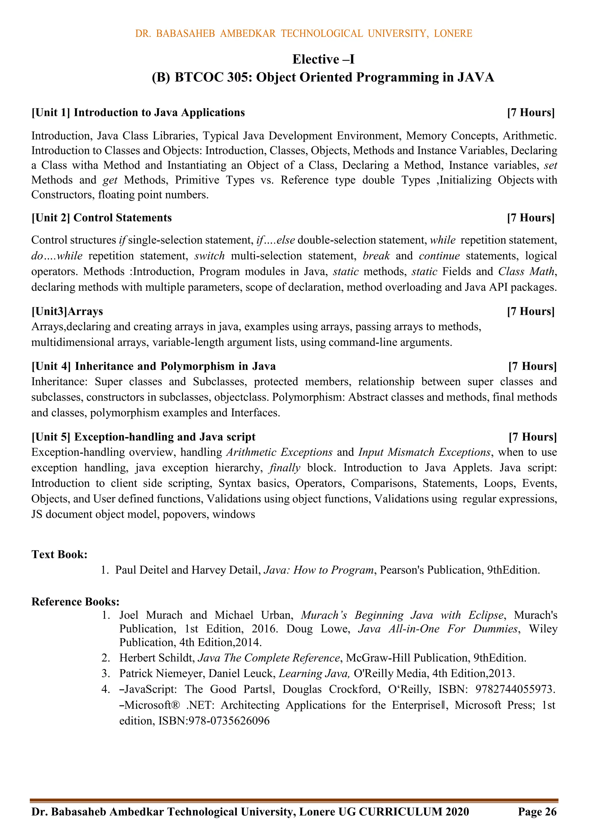 DR. BABASAHEB AMBEDKAR TECHNOLOGICAL UNIVERSITY, LONERE
Dr. Babasaheb Ambedkar Technological University, Lonere UG CURRICULUM 2020 Page 26
Elective –I
(B) BTCOC 305: Object Oriented Programming in JAVA
[Unit 1] Introduction to Java Applications [7 Hours]
Introduction, Java Class Libraries, Typical Java Development Environment, Memory Concepts, Arithmetic.
Introduction to Classes and Objects: Introduction, Classes, Objects, Methods and Instance Variables, Declaring
a Class witha Method and Instantiating an Object of a Class, Declaring a Method, Instance variables, set
Methods and get Methods, Primitive Types vs. Reference type double Types ,Initializing Objects with
Constructors, floating point numbers.
[Unit 2] Control Statements [7 Hours]
Control structures if single-selection statement, if….else double-selection statement, while repetition statement,
do….while repetition statement, switch multi-selection statement, break and continue statements, logical
operators. Methods :Introduction, Program modules in Java, static methods, static Fields and Class Math,
declaring methods with multiple parameters, scope of declaration, method overloading and Java API packages.
[Unit3]Arrays [7 Hours]
Arrays,declaring and creating arrays in java, examples using arrays, passing arrays to methods,
multidimensional arrays, variable-length argument lists, using command-line arguments.
[Unit 4] Inheritance and Polymorphism in Java [7 Hours]
Inheritance: Super classes and Subclasses, protected members, relationship between super classes and
subclasses, constructors in subclasses, objectclass. Polymorphism: Abstract classes and methods, final methods
and classes, polymorphism examples and Interfaces.
[Unit 5] Exception-handling and Java script [7 Hours]
Exception-handling overview, handling Arithmetic Exceptions and Input Mismatch Exceptions, when to use
exception handling, java exception hierarchy, finally block. Introduction to Java Applets. Java script:
Introduction to client side scripting, Syntax basics, Operators, Comparisons, Statements, Loops, Events,
Objects, and User defined functions, Validations using object functions, Validations using regular expressions,
JS document object model, popovers, windows
Text Book:
1. Paul Deitel and Harvey Detail, Java: How to Program, Pearson's Publication, 9thEdition.
Reference Books:
1. Joel Murach and Michael Urban, Murach’s Beginning Java with Eclipse, Murach's
Publication, 1st Edition, 2016. Doug Lowe, Java All-in-One For Dummies, Wiley
Publication, 4th Edition,2014.
2. Herbert Schildt, Java The Complete Reference, McGraw-Hill Publication, 9thEdition.
3. Patrick Niemeyer, Daniel Leuck, Learning Java, O'Reilly Media, 4th Edition,2013.
4. ―JavaScript: The Good Parts‖, Douglas Crockford, O‘Reilly, ISBN: 9782744055973.
―Microsoft® .NET: Architecting Applications for the Enterprise‖, Microsoft Press; 1st
edition, ISBN:978-0735626096
 