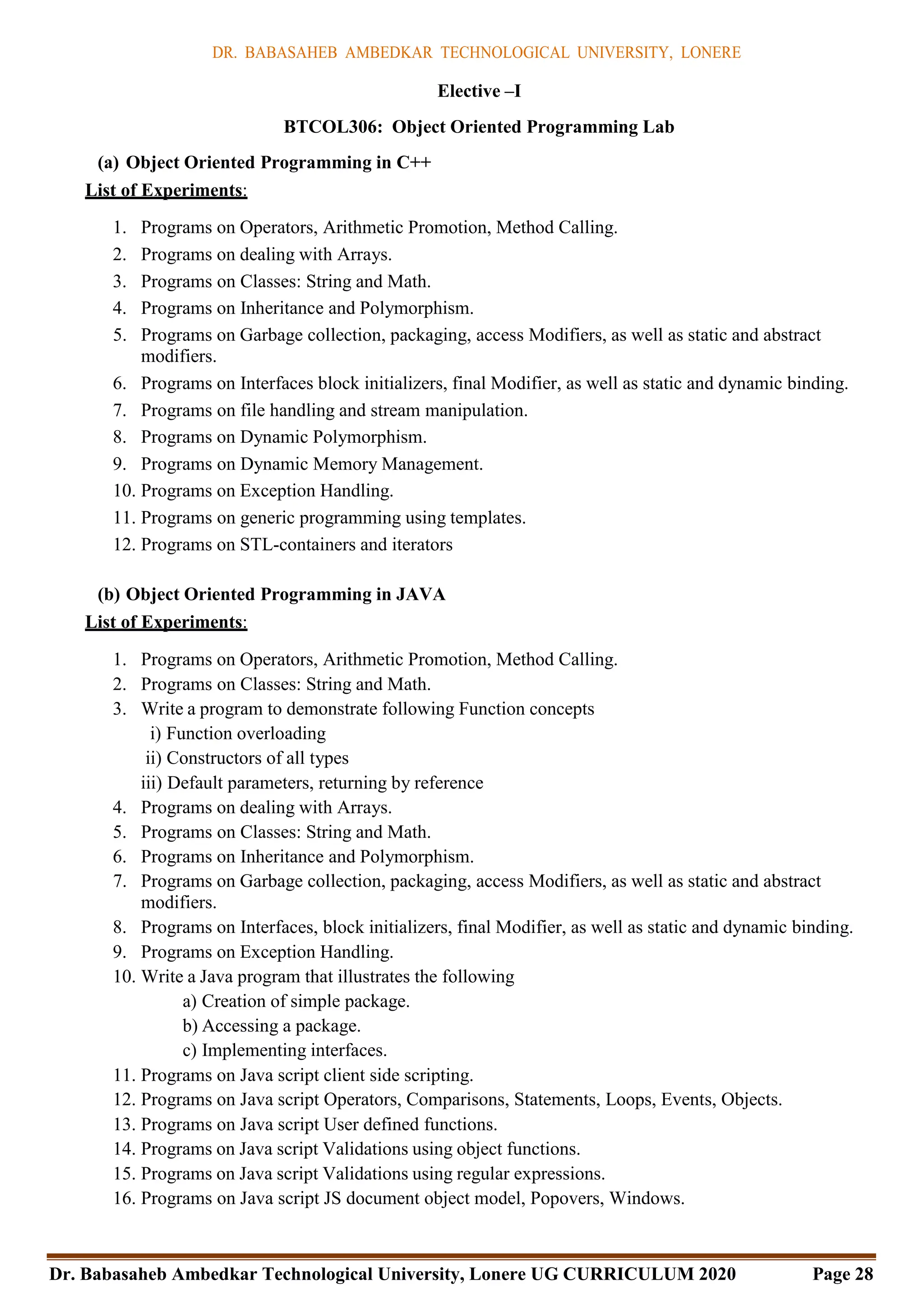 DR. BABASAHEB AMBEDKAR TECHNOLOGICAL UNIVERSITY, LONERE
Dr. Babasaheb Ambedkar Technological University, Lonere UG CURRICULUM 2020 Page 28
Elective –I
BTCOL306: Object Oriented Programming Lab
(a) Object Oriented Programming in C++
List of Experiments:
1. Programs on Operators, Arithmetic Promotion, Method Calling.
2. Programs on dealing with Arrays.
3. Programs on Classes: String and Math.
4. Programs on Inheritance and Polymorphism.
5. Programs on Garbage collection, packaging, access Modifiers, as well as static and abstract
modifiers.
6. Programs on Interfaces block initializers, final Modifier, as well as static and dynamic binding.
7. Programs on file handling and stream manipulation.
8. Programs on Dynamic Polymorphism.
9. Programs on Dynamic Memory Management.
10. Programs on Exception Handling.
11. Programs on generic programming using templates.
12. Programs on STL-containers and iterators
(b) Object Oriented Programming in JAVA
List of Experiments:
1. Programs on Operators, Arithmetic Promotion, Method Calling.
2. Programs on Classes: String and Math.
3. Write a program to demonstrate following Function concepts
i) Function overloading
ii) Constructors of all types
iii) Default parameters, returning by reference
4. Programs on dealing with Arrays.
5. Programs on Classes: String and Math.
6. Programs on Inheritance and Polymorphism.
7. Programs on Garbage collection, packaging, access Modifiers, as well as static and abstract
modifiers.
8. Programs on Interfaces, block initializers, final Modifier, as well as static and dynamic binding.
9. Programs on Exception Handling.
10. Write a Java program that illustrates the following
a) Creation of simple package.
b) Accessing a package.
c) Implementing interfaces.
11. Programs on Java script client side scripting.
12. Programs on Java script Operators, Comparisons, Statements, Loops, Events, Objects.
13. Programs on Java script User defined functions.
14. Programs on Java script Validations using object functions.
15. Programs on Java script Validations using regular expressions.
16. Programs on Java script JS document object model, Popovers, Windows.
 