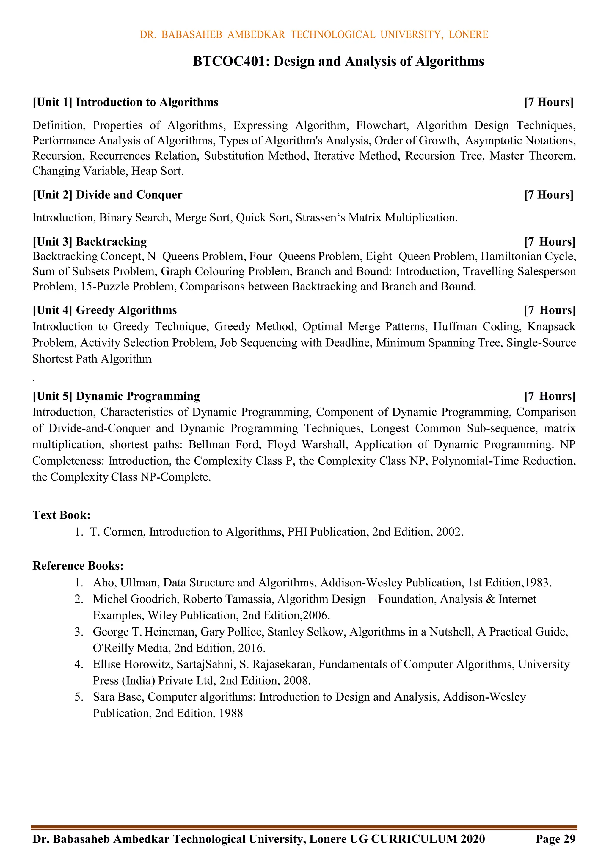 DR. BABASAHEB AMBEDKAR TECHNOLOGICAL UNIVERSITY, LONERE
Dr. Babasaheb Ambedkar Technological University, Lonere UG CURRICULUM 2020 Page 29
BTCOC401: Design and Analysis of Algorithms
[Unit 1] Introduction to Algorithms [7 Hours]
Definition, Properties of Algorithms, Expressing Algorithm, Flowchart, Algorithm Design Techniques,
Performance Analysis of Algorithms, Types of Algorithm's Analysis, Order of Growth, Asymptotic Notations,
Recursion, Recurrences Relation, Substitution Method, Iterative Method, Recursion Tree, Master Theorem,
Changing Variable, Heap Sort.
[Unit 2] Divide and Conquer [7 Hours]
Introduction, Binary Search, Merge Sort, Quick Sort, Strassen‘s Matrix Multiplication.
[Unit 3] Backtracking [7 Hours]
Backtracking Concept, N–Queens Problem, Four–Queens Problem, Eight–Queen Problem, Hamiltonian Cycle,
Sum of Subsets Problem, Graph Colouring Problem, Branch and Bound: Introduction, Travelling Salesperson
Problem, 15-Puzzle Problem, Comparisons between Backtracking and Branch and Bound.
[Unit 4] Greedy Algorithms [7 Hours]
Introduction to Greedy Technique, Greedy Method, Optimal Merge Patterns, Huffman Coding, Knapsack
Problem, Activity Selection Problem, Job Sequencing with Deadline, Minimum Spanning Tree, Single-Source
Shortest Path Algorithm
.
[Unit 5] Dynamic Programming [7 Hours]
Introduction, Characteristics of Dynamic Programming, Component of Dynamic Programming, Comparison
of Divide-and-Conquer and Dynamic Programming Techniques, Longest Common Sub-sequence, matrix
multiplication, shortest paths: Bellman Ford, Floyd Warshall, Application of Dynamic Programming. NP
Completeness: Introduction, the Complexity Class P, the Complexity Class NP, Polynomial-Time Reduction,
the Complexity Class NP-Complete.
Text Book:
1. T. Cormen, Introduction to Algorithms, PHI Publication, 2nd Edition, 2002.
Reference Books:
1. Aho, Ullman, Data Structure and Algorithms, Addison-Wesley Publication, 1st Edition,1983.
2. Michel Goodrich, Roberto Tamassia, Algorithm Design – Foundation, Analysis & Internet
Examples, Wiley Publication, 2nd Edition,2006.
3. George T. Heineman, Gary Pollice, Stanley Selkow, Algorithms in a Nutshell, A Practical Guide,
O'Reilly Media, 2nd Edition, 2016.
4. Ellise Horowitz, SartajSahni, S. Rajasekaran, Fundamentals of Computer Algorithms, University
Press (India) Private Ltd, 2nd Edition, 2008.
5. Sara Base, Computer algorithms: Introduction to Design and Analysis, Addison-Wesley
Publication, 2nd Edition, 1988
 