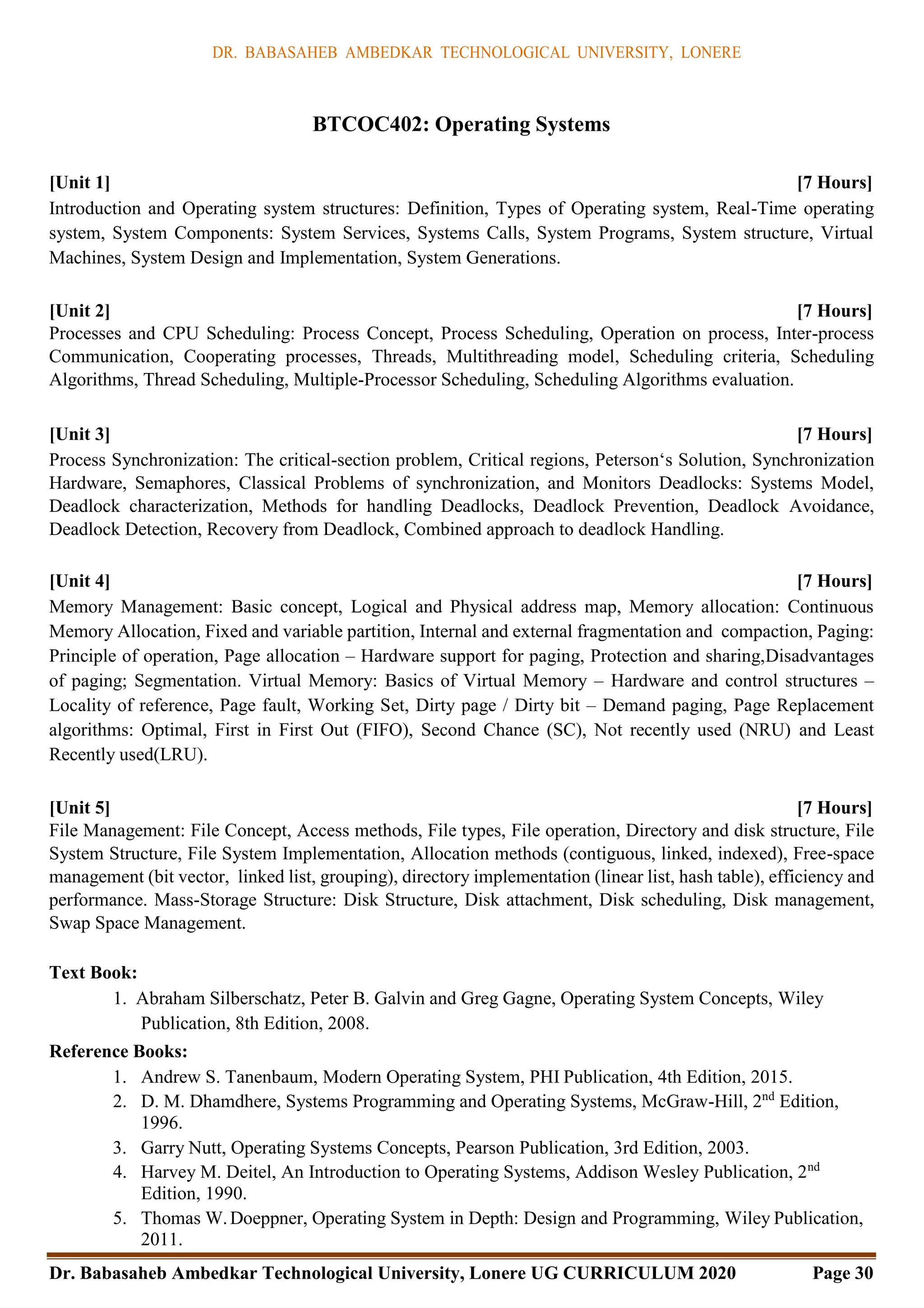 DR. BABASAHEB AMBEDKAR TECHNOLOGICAL UNIVERSITY, LONERE
Dr. Babasaheb Ambedkar Technological University, Lonere UG CURRICULUM 2020 Page 30
BTCOC402: Operating Systems
[Unit 1] [7 Hours]
Introduction and Operating system structures: Definition, Types of Operating system, Real-Time operating
system, System Components: System Services, Systems Calls, System Programs, System structure, Virtual
Machines, System Design and Implementation, System Generations.
[Unit 2] [7 Hours]
Processes and CPU Scheduling: Process Concept, Process Scheduling, Operation on process, Inter-process
Communication, Cooperating processes, Threads, Multithreading model, Scheduling criteria, Scheduling
Algorithms, Thread Scheduling, Multiple-Processor Scheduling, Scheduling Algorithms evaluation.
[Unit 3] [7 Hours]
Process Synchronization: The critical-section problem, Critical regions, Peterson‘s Solution, Synchronization
Hardware, Semaphores, Classical Problems of synchronization, and Monitors Deadlocks: Systems Model,
Deadlock characterization, Methods for handling Deadlocks, Deadlock Prevention, Deadlock Avoidance,
Deadlock Detection, Recovery from Deadlock, Combined approach to deadlock Handling.
[Unit 4] [7 Hours]
Memory Management: Basic concept, Logical and Physical address map, Memory allocation: Continuous
Memory Allocation, Fixed and variable partition, Internal and external fragmentation and compaction, Paging:
Principle of operation, Page allocation – Hardware support for paging, Protection and sharing,Disadvantages
of paging; Segmentation. Virtual Memory: Basics of Virtual Memory – Hardware and control structures –
Locality of reference, Page fault, Working Set, Dirty page / Dirty bit – Demand paging, Page Replacement
algorithms: Optimal, First in First Out (FIFO), Second Chance (SC), Not recently used (NRU) and Least
Recently used(LRU).
[Unit 5] [7 Hours]
File Management: File Concept, Access methods, File types, File operation, Directory and disk structure, File
System Structure, File System Implementation, Allocation methods (contiguous, linked, indexed), Free-space
management (bit vector, linked list, grouping), directory implementation (linear list, hash table), efficiency and
performance. Mass-Storage Structure: Disk Structure, Disk attachment, Disk scheduling, Disk management,
Swap Space Management.
Text Book:
1. Abraham Silberschatz, Peter B. Galvin and Greg Gagne, Operating System Concepts, Wiley
Publication, 8th Edition, 2008.
Reference Books:
1. Andrew S. Tanenbaum, Modern Operating System, PHI Publication, 4th Edition, 2015.
2. D. M. Dhamdhere, Systems Programming and Operating Systems, McGraw-Hill, 2nd
Edition,
1996.
3. Garry Nutt, Operating Systems Concepts, Pearson Publication, 3rd Edition, 2003.
4. Harvey M. Deitel, An Introduction to Operating Systems, Addison Wesley Publication, 2nd
Edition, 1990.
5. Thomas W.Doeppner, Operating System in Depth: Design and Programming, Wiley Publication,
2011.
 