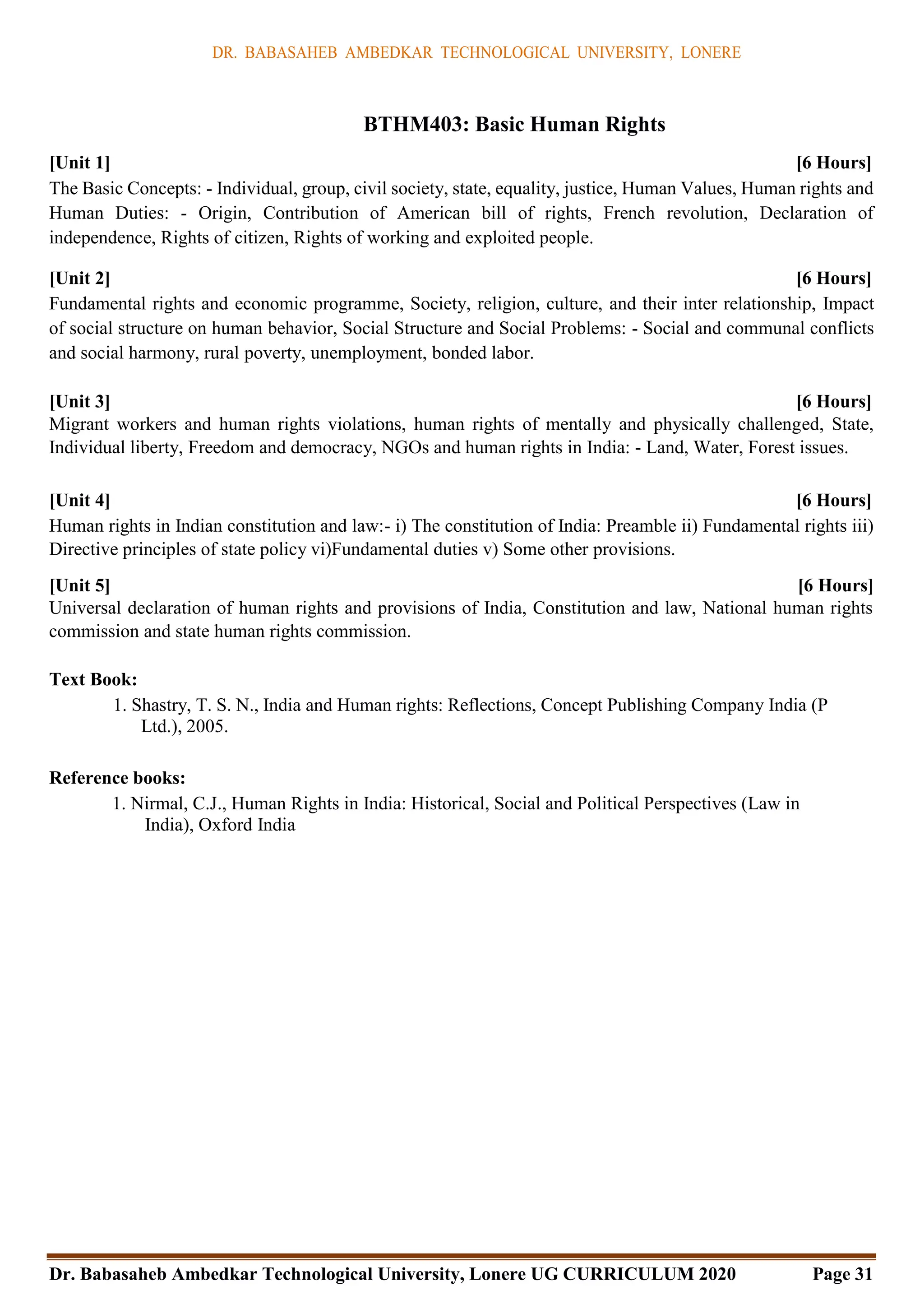 DR. BABASAHEB AMBEDKAR TECHNOLOGICAL UNIVERSITY, LONERE
Dr. Babasaheb Ambedkar Technological University, Lonere UG CURRICULUM 2020 Page 31
BTHM403: Basic Human Rights
[Unit 1] [6 Hours]
The Basic Concepts: - Individual, group, civil society, state, equality, justice, Human Values, Human rights and
Human Duties: - Origin, Contribution of American bill of rights, French revolution, Declaration of
independence, Rights of citizen, Rights of working and exploited people.
[Unit 2] [6 Hours]
Fundamental rights and economic programme, Society, religion, culture, and their inter relationship, Impact
of social structure on human behavior, Social Structure and Social Problems: - Social and communal conflicts
and social harmony, rural poverty, unemployment, bonded labor.
[Unit 3] [6 Hours]
Migrant workers and human rights violations, human rights of mentally and physically challenged, State,
Individual liberty, Freedom and democracy, NGOs and human rights in India: - Land, Water, Forest issues.
[Unit 4] [6 Hours]
Human rights in Indian constitution and law:- i) The constitution of India: Preamble ii) Fundamental rights iii)
Directive principles of state policy vi)Fundamental duties v) Some other provisions.
[Unit 5] [6 Hours]
Universal declaration of human rights and provisions of India, Constitution and law, National human rights
commission and state human rights commission.
Text Book:
1. Shastry, T. S. N., India and Human rights: Reflections, Concept Publishing Company India (P
Ltd.), 2005.
Reference books:
1. Nirmal, C.J., Human Rights in India: Historical, Social and Political Perspectives (Law in
India), Oxford India
 