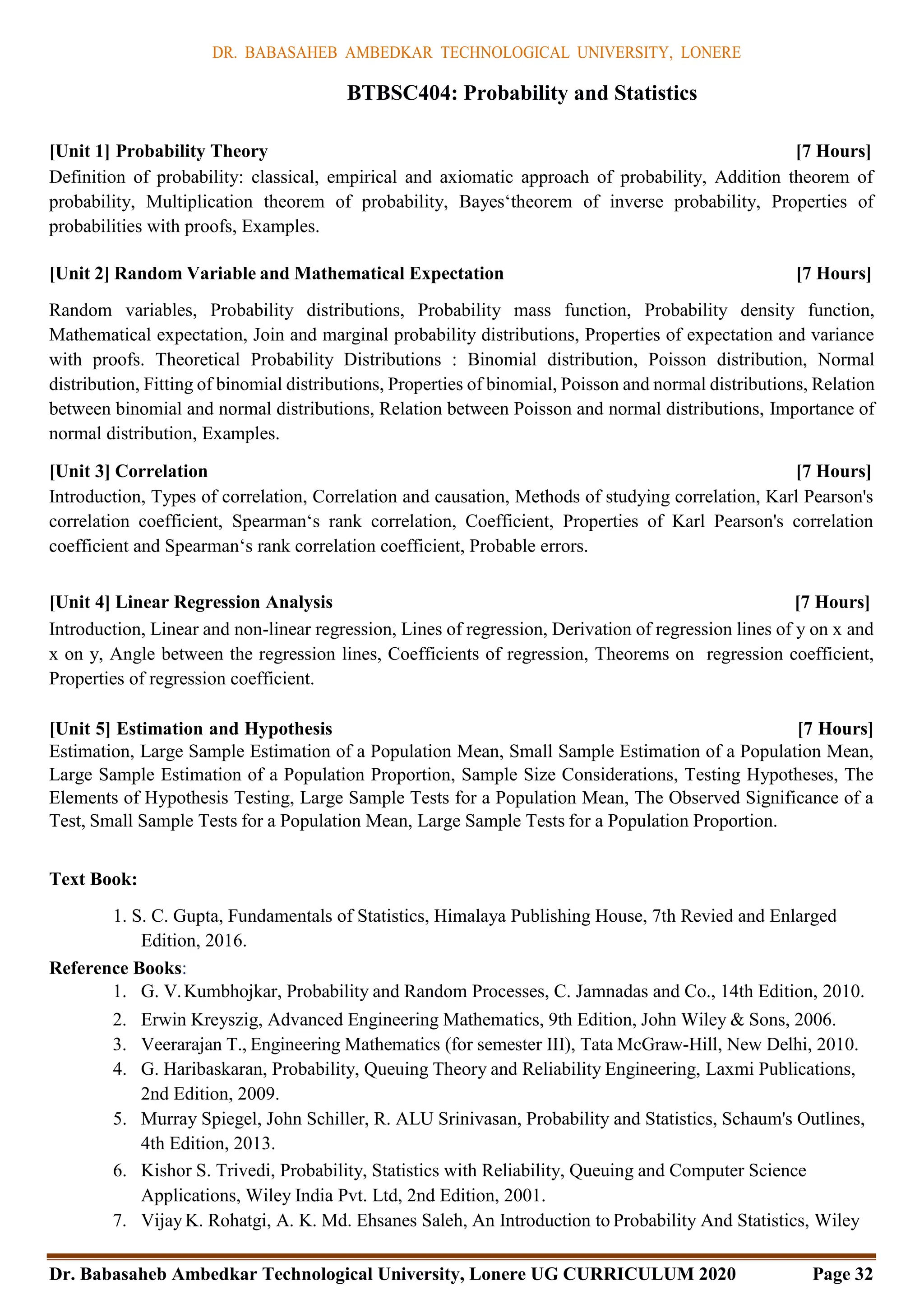 DR. BABASAHEB AMBEDKAR TECHNOLOGICAL UNIVERSITY, LONERE
Dr. Babasaheb Ambedkar Technological University, Lonere UG CURRICULUM 2020 Page 32
BTBSC404: Probability and Statistics
[Unit 1] Probability Theory [7 Hours]
Definition of probability: classical, empirical and axiomatic approach of probability, Addition theorem of
probability, Multiplication theorem of probability, Bayes‘theorem of inverse probability, Properties of
probabilities with proofs, Examples.
[Unit 2] Random Variable and Mathematical Expectation [7 Hours]
Random variables, Probability distributions, Probability mass function, Probability density function,
Mathematical expectation, Join and marginal probability distributions, Properties of expectation and variance
with proofs. Theoretical Probability Distributions : Binomial distribution, Poisson distribution, Normal
distribution, Fitting of binomial distributions, Properties of binomial, Poisson and normal distributions, Relation
between binomial and normal distributions, Relation between Poisson and normal distributions, Importance of
normal distribution, Examples.
[Unit 3] Correlation [7 Hours]
Introduction, Types of correlation, Correlation and causation, Methods of studying correlation, Karl Pearson's
correlation coefficient, Spearman‘s rank correlation, Coefficient, Properties of Karl Pearson's correlation
coefficient and Spearman‘s rank correlation coefficient, Probable errors.
[Unit 4] Linear Regression Analysis [7 Hours]
Introduction, Linear and non-linear regression, Lines of regression, Derivation of regression lines of y on x and
x on y, Angle between the regression lines, Coefficients of regression, Theorems on regression coefficient,
Properties of regression coefficient.
[Unit 5] Estimation and Hypothesis [7 Hours]
Estimation, Large Sample Estimation of a Population Mean, Small Sample Estimation of a Population Mean,
Large Sample Estimation of a Population Proportion, Sample Size Considerations, Testing Hypotheses, The
Elements of Hypothesis Testing, Large Sample Tests for a Population Mean, The Observed Significance of a
Test, Small Sample Tests for a Population Mean, Large Sample Tests for a Population Proportion.
Text Book:
1. S. C. Gupta, Fundamentals of Statistics, Himalaya Publishing House, 7th Revied and Enlarged
Edition, 2016.
Reference Books:
1. G. V.Kumbhojkar, Probability and Random Processes, C. Jamnadas and Co., 14th Edition, 2010.
2. Erwin Kreyszig, Advanced Engineering Mathematics, 9th Edition, John Wiley & Sons, 2006.
3. Veerarajan T., Engineering Mathematics (for semester III), Tata McGraw-Hill, New Delhi, 2010.
4. G. Haribaskaran, Probability, Queuing Theory and Reliability Engineering, Laxmi Publications,
2nd Edition, 2009.
5. Murray Spiegel, John Schiller, R. ALU Srinivasan, Probability and Statistics, Schaum's Outlines,
4th Edition, 2013.
6. Kishor S. Trivedi, Probability, Statistics with Reliability, Queuing and Computer Science
Applications, Wiley India Pvt. Ltd, 2nd Edition, 2001.
7. Vijay K. Rohatgi, A. K. Md. Ehsanes Saleh, An Introduction to Probability And Statistics, Wiley
 