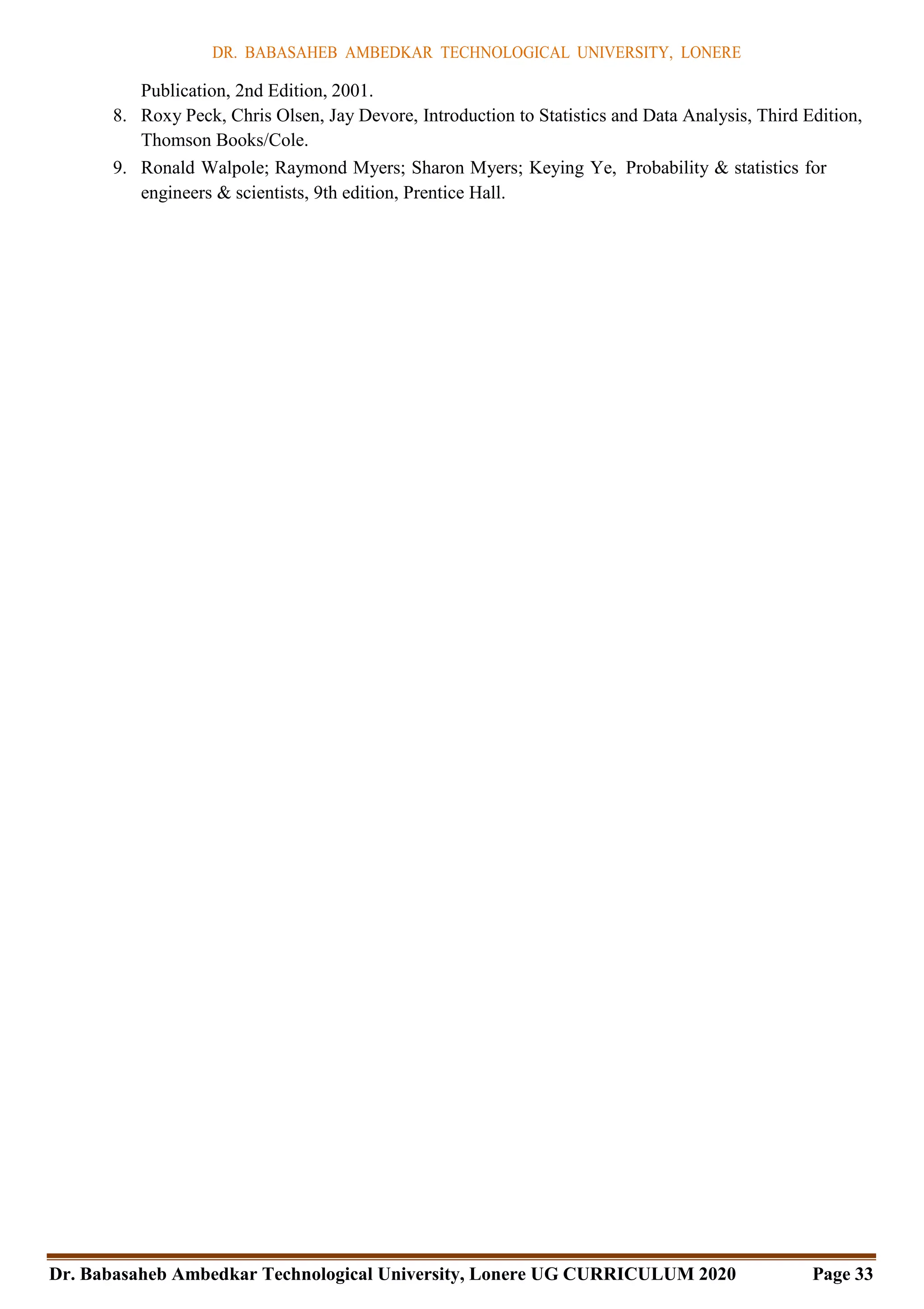DR. BABASAHEB AMBEDKAR TECHNOLOGICAL UNIVERSITY, LONERE
Dr. Babasaheb Ambedkar Technological University, Lonere UG CURRICULUM 2020 Page 33
Publication, 2nd Edition, 2001.
8. Roxy Peck, Chris Olsen, Jay Devore, Introduction to Statistics and Data Analysis, Third Edition,
Thomson Books/Cole.
9. Ronald Walpole; Raymond Myers; Sharon Myers; Keying Ye, Probability & statistics for
engineers & scientists, 9th edition, Prentice Hall.
 