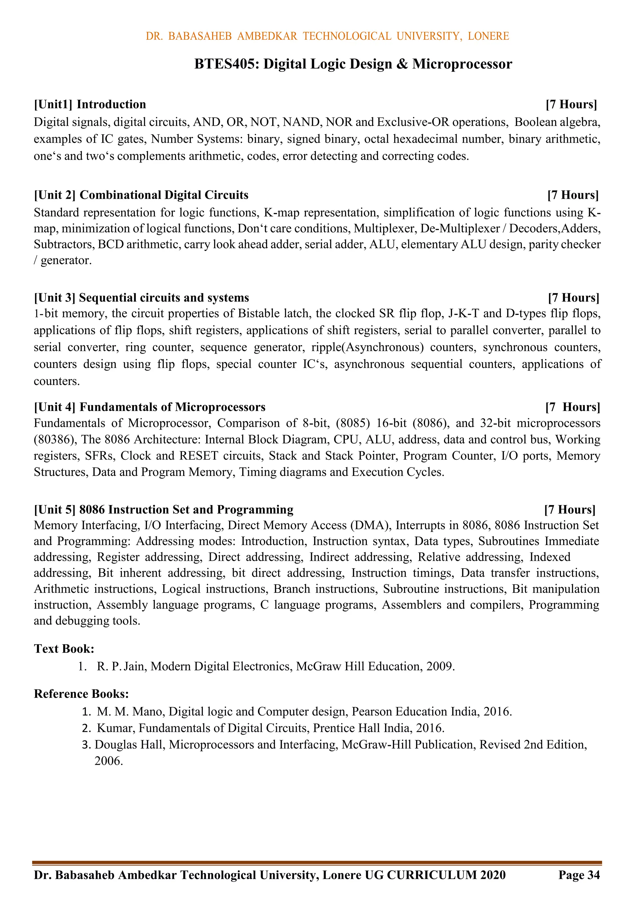DR. BABASAHEB AMBEDKAR TECHNOLOGICAL UNIVERSITY, LONERE
Dr. Babasaheb Ambedkar Technological University, Lonere UG CURRICULUM 2020 Page 34
BTES405: Digital Logic Design & Microprocessor
[Unit1] Introduction [7 Hours]
Digital signals, digital circuits, AND, OR, NOT, NAND, NOR and Exclusive-OR operations, Boolean algebra,
examples of IC gates, Number Systems: binary, signed binary, octal hexadecimal number, binary arithmetic,
one‘s and two‘s complements arithmetic, codes, error detecting and correcting codes.
[Unit 2] Combinational Digital Circuits [7 Hours]
Standard representation for logic functions, K-map representation, simplification of logic functions using K-
map, minimization of logical functions, Don‘t care conditions, Multiplexer, De-Multiplexer / Decoders,Adders,
Subtractors, BCD arithmetic, carry look ahead adder, serial adder, ALU, elementary ALU design, parity checker
/ generator.
[Unit 3] Sequential circuits and systems [7 Hours]
1-bit memory, the circuit properties of Bistable latch, the clocked SR flip flop, J-K-T and D-types flip flops,
applications of flip flops, shift registers, applications of shift registers, serial to parallel converter, parallel to
serial converter, ring counter, sequence generator, ripple(Asynchronous) counters, synchronous counters,
counters design using flip flops, special counter IC‘s, asynchronous sequential counters, applications of
counters.
[Unit 4] Fundamentals of Microprocessors [7 Hours]
Fundamentals of Microprocessor, Comparison of 8-bit, (8085) 16-bit (8086), and 32-bit microprocessors
(80386), The 8086 Architecture: Internal Block Diagram, CPU, ALU, address, data and control bus, Working
registers, SFRs, Clock and RESET circuits, Stack and Stack Pointer, Program Counter, I/O ports, Memory
Structures, Data and Program Memory, Timing diagrams and Execution Cycles.
[Unit 5] 8086 Instruction Set and Programming [7 Hours]
Memory Interfacing, I/O Interfacing, Direct Memory Access (DMA), Interrupts in 8086, 8086 Instruction Set
and Programming: Addressing modes: Introduction, Instruction syntax, Data types, Subroutines Immediate
addressing, Register addressing, Direct addressing, Indirect addressing, Relative addressing, Indexed
addressing, Bit inherent addressing, bit direct addressing, Instruction timings, Data transfer instructions,
Arithmetic instructions, Logical instructions, Branch instructions, Subroutine instructions, Bit manipulation
instruction, Assembly language programs, C language programs, Assemblers and compilers, Programming
and debugging tools.
Text Book:
1. R. P.Jain, Modern Digital Electronics, McGraw Hill Education, 2009.
Reference Books:
1. M. M. Mano, Digital logic and Computer design, Pearson Education India, 2016.
2. Kumar, Fundamentals of Digital Circuits, Prentice Hall India, 2016.
3. Douglas Hall, Microprocessors and Interfacing, McGraw-Hill Publication, Revised 2nd Edition,
2006.
 
