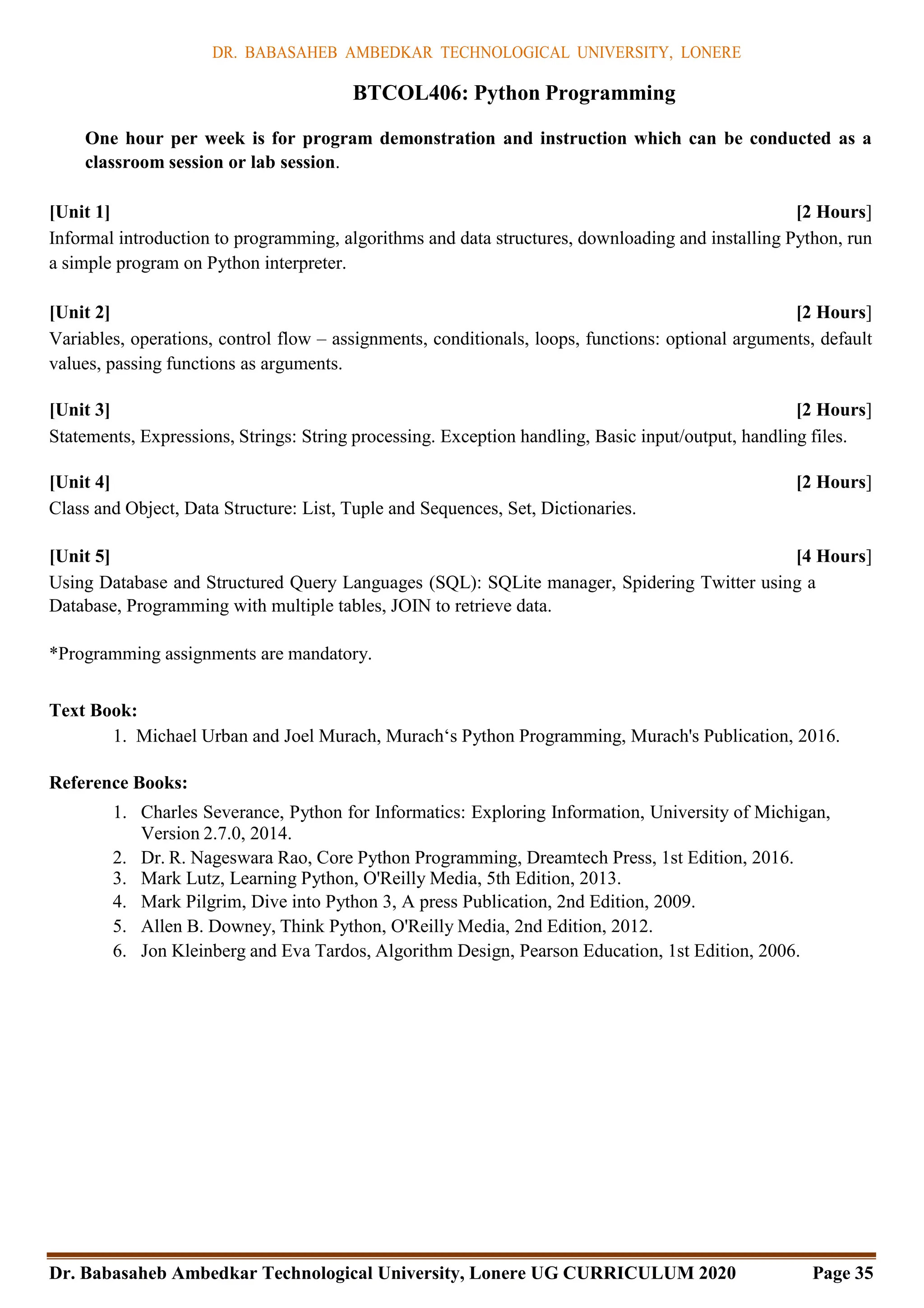 DR. BABASAHEB AMBEDKAR TECHNOLOGICAL UNIVERSITY, LONERE
Dr. Babasaheb Ambedkar Technological University, Lonere UG CURRICULUM 2020 Page 35
BTCOL406: Python Programming
One hour per week is for program demonstration and instruction which can be conducted as a
classroom session or lab session.
[Unit 1] [2 Hours]
Informal introduction to programming, algorithms and data structures, downloading and installing Python, run
a simple program on Python interpreter.
[Unit 2] [2 Hours]
Variables, operations, control flow – assignments, conditionals, loops, functions: optional arguments, default
values, passing functions as arguments.
[Unit 3] [2 Hours]
Statements, Expressions, Strings: String processing. Exception handling, Basic input/output, handling files.
[Unit 4] [2 Hours]
Class and Object, Data Structure: List, Tuple and Sequences, Set, Dictionaries.
[Unit 5] [4 Hours]
Using Database and Structured Query Languages (SQL): SQLite manager, Spidering Twitter using a
Database, Programming with multiple tables, JOIN to retrieve data.
*Programming assignments are mandatory.
Text Book:
1. Michael Urban and Joel Murach, Murach‘s Python Programming, Murach's Publication, 2016.
Reference Books:
1. Charles Severance, Python for Informatics: Exploring Information, University of Michigan,
Version 2.7.0, 2014.
2. Dr. R. Nageswara Rao, Core Python Programming, Dreamtech Press, 1st Edition, 2016.
3. Mark Lutz, Learning Python, O'Reilly Media, 5th Edition, 2013.
4. Mark Pilgrim, Dive into Python 3, A press Publication, 2nd Edition, 2009.
5. Allen B. Downey, Think Python, O'Reilly Media, 2nd Edition, 2012.
6. Jon Kleinberg and Eva Tardos, Algorithm Design, Pearson Education, 1st Edition, 2006.
 