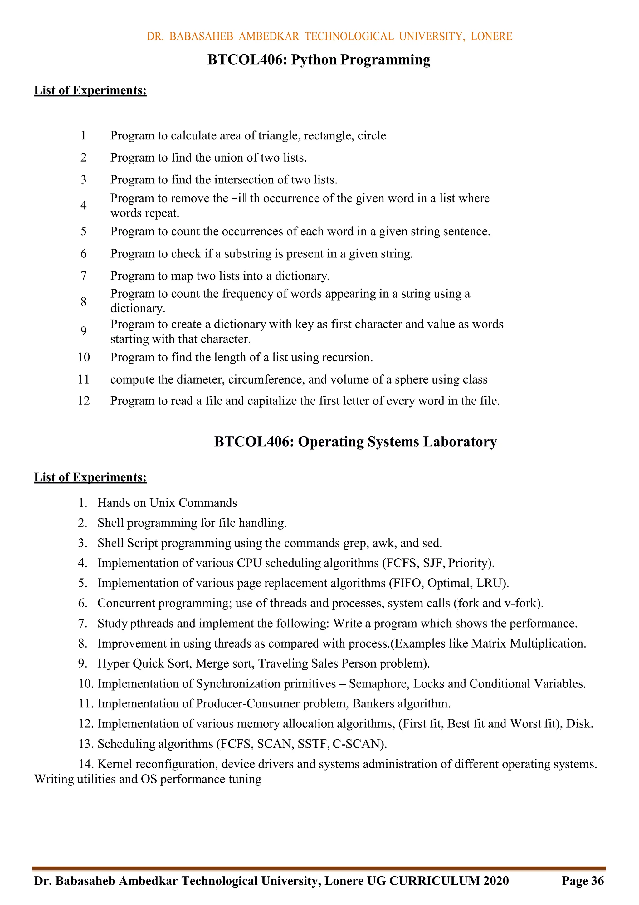 DR. BABASAHEB AMBEDKAR TECHNOLOGICAL UNIVERSITY, LONERE
Dr. Babasaheb Ambedkar Technological University, Lonere UG CURRICULUM 2020 Page 36
List of Experiments:
BTCOL406: Python Programming
1 Program to calculate area of triangle, rectangle, circle
2 Program to find the union of two lists.
3 Program to find the intersection of two lists.
4
Program to remove the ―i‖ th occurrence of the given word in a list where
words repeat.
5 Program to count the occurrences of each word in a given string sentence.
6 Program to check if a substring is present in a given string.
7 Program to map two lists into a dictionary.
8
Program to count the frequency of words appearing in a string using a
dictionary.
9
Program to create a dictionary with key as first character and value as words
starting with that character.
10 Program to find the length of a list using recursion.
11 compute the diameter, circumference, and volume of a sphere using class
12 Program to read a file and capitalize the first letter of every word in the file.
BTCOL406: Operating Systems Laboratory
List of Experiments:
1. Hands on Unix Commands
2. Shell programming for file handling.
3. Shell Script programming using the commands grep, awk, and sed.
4. Implementation of various CPU scheduling algorithms (FCFS, SJF, Priority).
5. Implementation of various page replacement algorithms (FIFO, Optimal, LRU).
6. Concurrent programming; use of threads and processes, system calls (fork and v-fork).
7. Study pthreads and implement the following: Write a program which shows the performance.
8. Improvement in using threads as compared with process.(Examples like Matrix Multiplication.
9. Hyper Quick Sort, Merge sort, Traveling Sales Person problem).
10. Implementation of Synchronization primitives – Semaphore, Locks and Conditional Variables.
11. Implementation of Producer-Consumer problem, Bankers algorithm.
12. Implementation of various memory allocation algorithms, (First fit, Best fit and Worst fit), Disk.
13. Scheduling algorithms (FCFS, SCAN, SSTF, C-SCAN).
14. Kernel reconfiguration, device drivers and systems administration of different operating systems.
Writing utilities and OS performance tuning
 