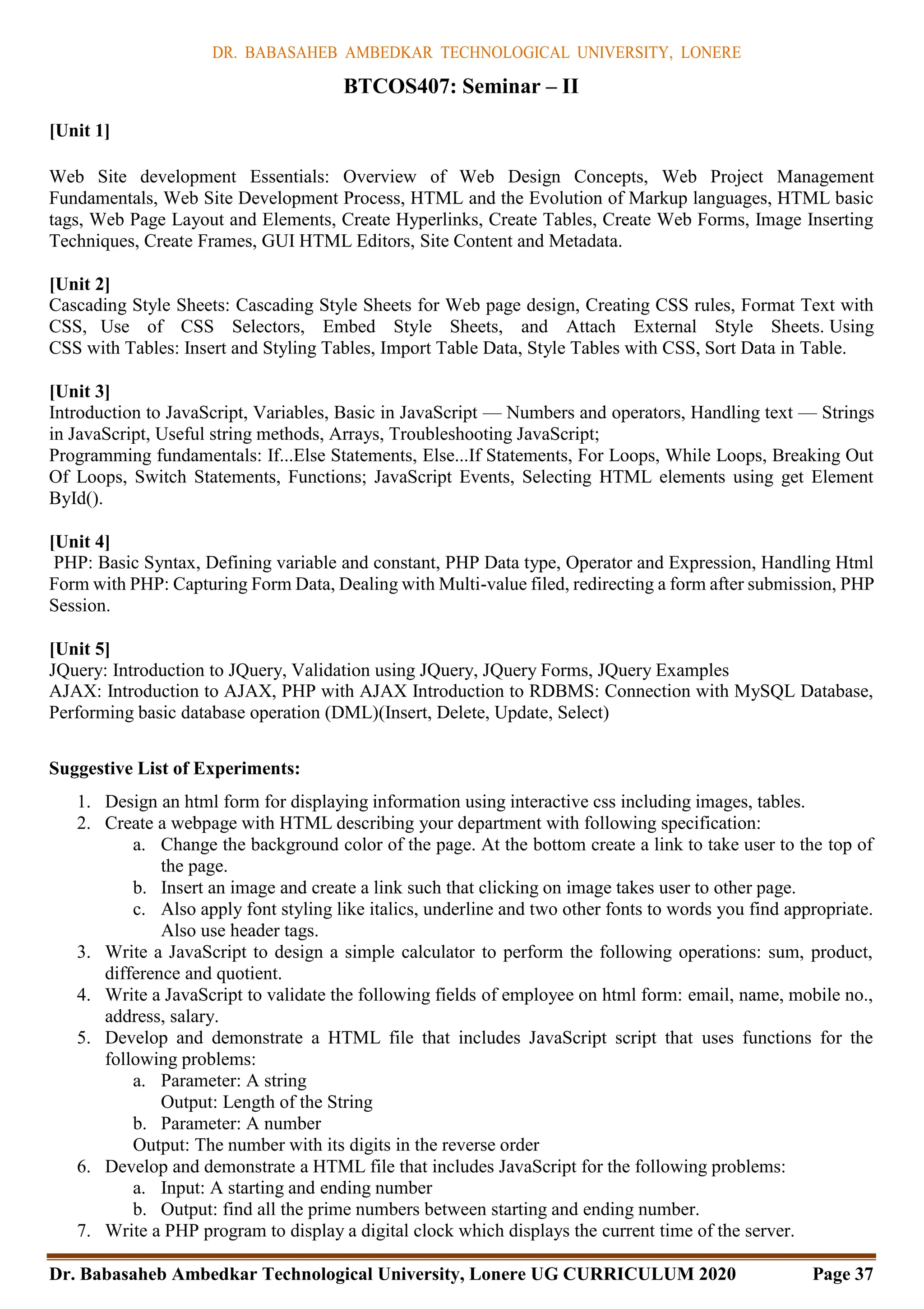 DR. BABASAHEB AMBEDKAR TECHNOLOGICAL UNIVERSITY, LONERE
Dr. Babasaheb Ambedkar Technological University, Lonere UG CURRICULUM 2020 Page 37
[Unit 1]
BTCOS407: Seminar – II
Web Site development Essentials: Overview of Web Design Concepts, Web Project Management
Fundamentals, Web Site Development Process, HTML and the Evolution of Markup languages, HTML basic
tags, Web Page Layout and Elements, Create Hyperlinks, Create Tables, Create Web Forms, Image Inserting
Techniques, Create Frames, GUI HTML Editors, Site Content and Metadata.
[Unit 2]
Cascading Style Sheets: Cascading Style Sheets for Web page design, Creating CSS rules, Format Text with
CSS, Use of CSS Selectors, Embed Style Sheets, and Attach External Style Sheets. Using
CSS with Tables: Insert and Styling Tables, Import Table Data, Style Tables with CSS, Sort Data in Table.
[Unit 3]
Introduction to JavaScript, Variables, Basic in JavaScript — Numbers and operators, Handling text — Strings
in JavaScript, Useful string methods, Arrays, Troubleshooting JavaScript;
Programming fundamentals: If...Else Statements, Else...If Statements, For Loops, While Loops, Breaking Out
Of Loops, Switch Statements, Functions; JavaScript Events, Selecting HTML elements using get Element
ById().
[Unit 4]
PHP: Basic Syntax, Defining variable and constant, PHP Data type, Operator and Expression, Handling Html
Form with PHP: Capturing Form Data, Dealing with Multi-value filed, redirecting a form after submission, PHP
Session.
[Unit 5]
JQuery: Introduction to JQuery, Validation using JQuery, JQuery Forms, JQuery Examples
AJAX: Introduction to AJAX, PHP with AJAX Introduction to RDBMS: Connection with MySQL Database,
Performing basic database operation (DML)(Insert, Delete, Update, Select)
Suggestive List of Experiments:
1. Design an html form for displaying information using interactive css including images, tables.
2. Create a webpage with HTML describing your department with following specification:
a. Change the background color of the page. At the bottom create a link to take user to the top of
the page.
b. Insert an image and create a link such that clicking on image takes user to other page.
c. Also apply font styling like italics, underline and two other fonts to words you find appropriate.
Also use header tags.
3. Write a JavaScript to design a simple calculator to perform the following operations: sum, product,
difference and quotient.
4. Write a JavaScript to validate the following fields of employee on html form: email, name, mobile no.,
address, salary.
5. Develop and demonstrate a HTML file that includes JavaScript script that uses functions for the
following problems:
a. Parameter: A string
Output: Length of the String
b. Parameter: A number
Output: The number with its digits in the reverse order
6. Develop and demonstrate a HTML file that includes JavaScript for the following problems:
a. Input: A starting and ending number
b. Output: find all the prime numbers between starting and ending number.
7. Write a PHP program to display a digital clock which displays the current time of the server.
 