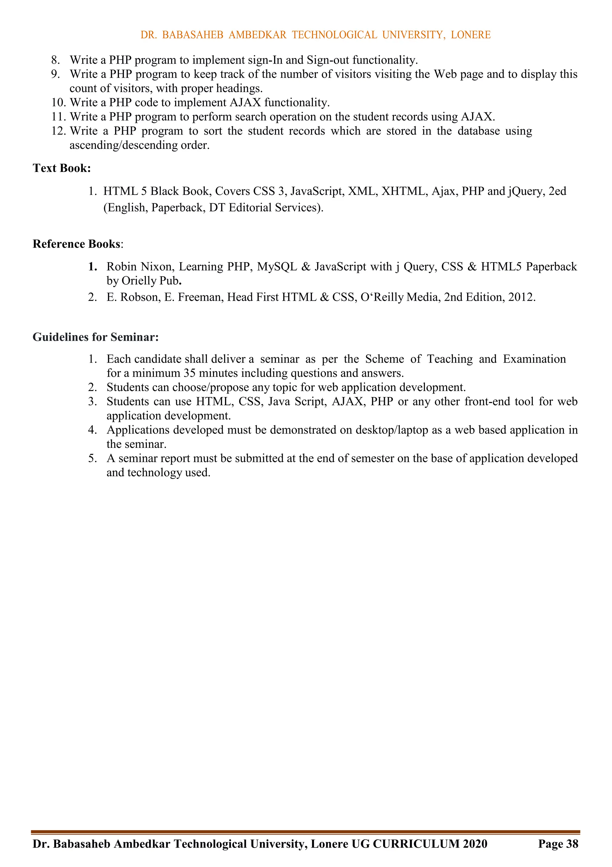 DR. BABASAHEB AMBEDKAR TECHNOLOGICAL UNIVERSITY, LONERE
Dr. Babasaheb Ambedkar Technological University, Lonere UG CURRICULUM 2020 Page 38
8. Write a PHP program to implement sign-In and Sign-out functionality.
9. Write a PHP program to keep track of the number of visitors visiting the Web page and to display this
count of visitors, with proper headings.
10. Write a PHP code to implement AJAX functionality.
11. Write a PHP program to perform search operation on the student records using AJAX.
12. Write a PHP program to sort the student records which are stored in the database using
ascending/descending order.
Text Book:
1. HTML 5 Black Book, Covers CSS 3, JavaScript, XML, XHTML, Ajax, PHP and jQuery, 2ed
(English, Paperback, DT Editorial Services).
Reference Books:
1. Robin Nixon, Learning PHP, MySQL & JavaScript with j Query, CSS & HTML5 Paperback
by Orielly Pub.
2. E. Robson, E. Freeman, Head First HTML & CSS, O‘Reilly Media, 2nd Edition, 2012.
Guidelines for Seminar:
1. Each candidate shall deliver a seminar as per the Scheme of Teaching and Examination
for a minimum 35 minutes including questions and answers.
2. Students can choose/propose any topic for web application development.
3. Students can use HTML, CSS, Java Script, AJAX, PHP or any other front-end tool for web
application development.
4. Applications developed must be demonstrated on desktop/laptop as a web based application in
the seminar.
5. A seminar report must be submitted at the end of semester on the base of application developed
and technology used.
 
