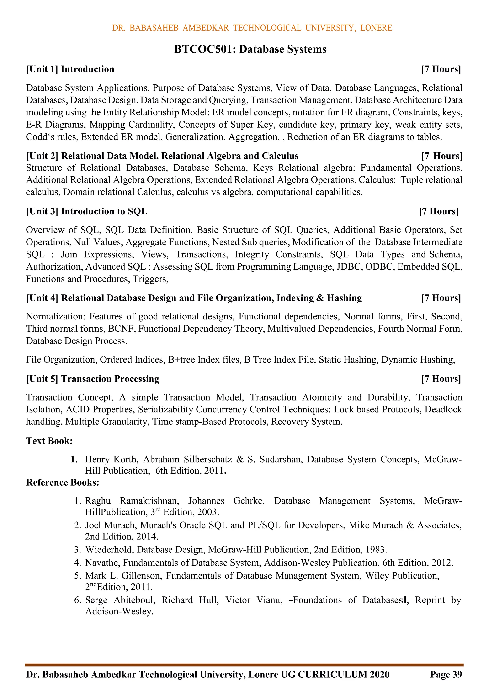 DR. BABASAHEB AMBEDKAR TECHNOLOGICAL UNIVERSITY, LONERE
Dr. Babasaheb Ambedkar Technological University, Lonere UG CURRICULUM 2020 Page 39
BTCOC501: Database Systems
[Unit 1] Introduction [7 Hours]
Database System Applications, Purpose of Database Systems, View of Data, Database Languages, Relational
Databases, Database Design, Data Storage and Querying, Transaction Management, Database Architecture Data
modeling using the Entity Relationship Model: ER model concepts, notation for ER diagram, Constraints, keys,
E-R Diagrams, Mapping Cardinality, Concepts of Super Key, candidate key, primary key, weak entity sets,
Codd‘s rules, Extended ER model, Generalization, Aggregation, , Reduction of an ER diagrams to tables.
[Unit 2] Relational Data Model, Relational Algebra and Calculus [7 Hours]
Structure of Relational Databases, Database Schema, Keys Relational algebra: Fundamental Operations,
Additional Relational Algebra Operations, Extended Relational Algebra Operations. Calculus: Tuple relational
calculus, Domain relational Calculus, calculus vs algebra, computational capabilities.
[Unit 3] Introduction to SQL [7 Hours]
Overview of SQL, SQL Data Definition, Basic Structure of SQL Queries, Additional Basic Operators, Set
Operations, Null Values, Aggregate Functions, Nested Sub queries, Modification of the Database Intermediate
SQL : Join Expressions, Views, Transactions, Integrity Constraints, SQL Data Types and Schema,
Authorization, Advanced SQL : Assessing SQL from Programming Language, JDBC, ODBC, Embedded SQL,
Functions and Procedures, Triggers,
[Unit 4] Relational Database Design and File Organization, Indexing & Hashing [7 Hours]
Normalization: Features of good relational designs, Functional dependencies, Normal forms, First, Second,
Third normal forms, BCNF, Functional Dependency Theory, Multivalued Dependencies, Fourth Normal Form,
Database Design Process.
File Organization, Ordered Indices, B+tree Index files, B Tree Index File, Static Hashing, Dynamic Hashing,
[Unit 5] Transaction Processing [7 Hours]
Transaction Concept, A simple Transaction Model, Transaction Atomicity and Durability, Transaction
Isolation, ACID Properties, Serializability Concurrency Control Techniques: Lock based Protocols, Deadlock
handling, Multiple Granularity, Time stamp-Based Protocols, Recovery System.
Text Book:
1. Henry Korth, Abraham Silberschatz & S. Sudarshan, Database System Concepts, McGraw-
Hill Publication, 6th Edition, 2011.
Reference Books:
1. Raghu Ramakrishnan, Johannes Gehrke, Database Management Systems, McGraw-
HillPublication, 3rd
Edition, 2003.
2. Joel Murach, Murach's Oracle SQL and PL/SQL for Developers, Mike Murach & Associates,
2nd Edition, 2014.
3. Wiederhold, Database Design, McGraw-Hill Publication, 2nd Edition, 1983.
4. Navathe, Fundamentals of Database System, Addison-Wesley Publication, 6th Edition, 2012.
5. Mark L. Gillenson, Fundamentals of Database Management System, Wiley Publication,
2nd
Edition, 2011.
6. Serge Abiteboul, Richard Hull, Victor Vianu, ―Foundations of Databases‖, Reprint by
Addison-Wesley.
 