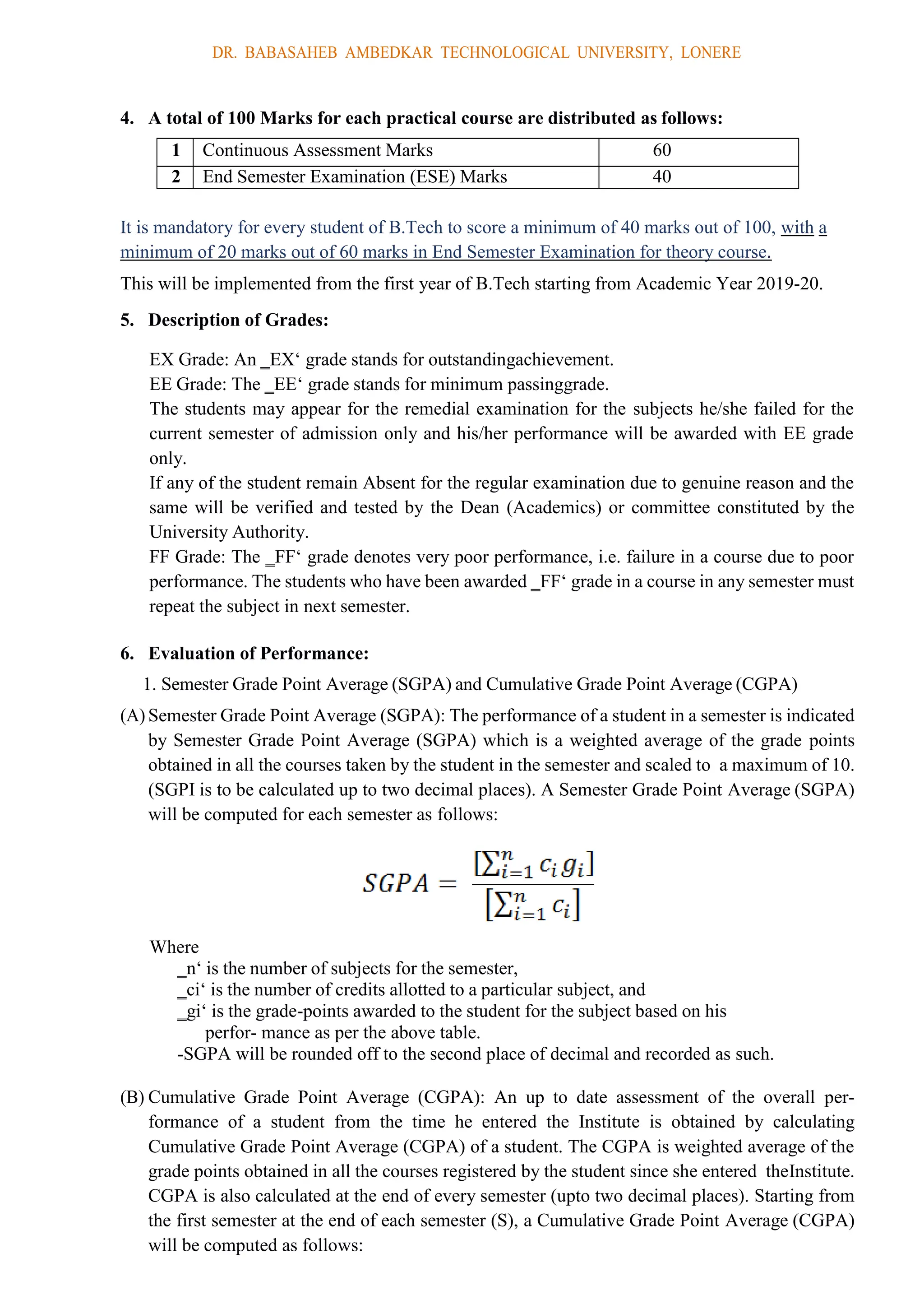 DR. BABASAHEB AMBEDKAR TECHNOLOGICAL UNIVERSITY, LONERE
4. A total of 100 Marks for each practical course are distributed as follows:
1 Continuous Assessment Marks 60
2 End Semester Examination (ESE) Marks 40
It is mandatory for every student of B.Tech to score a minimum of 40 marks out of 100, with a
minimum of 20 marks out of 60 marks in End Semester Examination for theory course.
This will be implemented from the first year of B.Tech starting from Academic Year 2019-20.
5. Description of Grades:
EX Grade: An ‗EX‘ grade stands for outstandingachievement.
EE Grade: The ‗EE‘ grade stands for minimum passinggrade.
The students may appear for the remedial examination for the subjects he/she failed for the
current semester of admission only and his/her performance will be awarded with EE grade
only.
If any of the student remain Absent for the regular examination due to genuine reason and the
same will be verified and tested by the Dean (Academics) or committee constituted by the
University Authority.
FF Grade: The ‗FF‘ grade denotes very poor performance, i.e. failure in a course due to poor
performance. The students who have been awarded ‗FF‘ grade in a course in any semester must
repeat the subject in next semester.
6. Evaluation of Performance:
1. Semester Grade Point Average (SGPA) and Cumulative Grade Point Average (CGPA)
(A) Semester Grade Point Average (SGPA): The performance of a student in a semester is indicated
by Semester Grade Point Average (SGPA) which is a weighted average of the grade points
obtained in all the courses taken by the student in the semester and scaled to a maximum of 10.
(SGPI is to be calculated up to two decimal places). A Semester Grade Point Average (SGPA)
will be computed for each semester as follows:
Where
‗n‘ is the number of subjects for the semester,
‗ci‘ is the number of credits allotted to a particular subject, and
‗gi‘ is the grade-points awarded to the student for the subject based on his
perfor- mance as per the above table.
-SGPA will be rounded off to the second place of decimal and recorded as such.
(B) Cumulative Grade Point Average (CGPA): An up to date assessment of the overall per-
formance of a student from the time he entered the Institute is obtained by calculating
Cumulative Grade Point Average (CGPA) of a student. The CGPA is weighted average of the
grade points obtained in all the courses registered by the student since she entered theInstitute.
CGPA is also calculated at the end of every semester (upto two decimal places). Starting from
the first semester at the end of each semester (S), a Cumulative Grade Point Average (CGPA)
will be computed as follows:
 