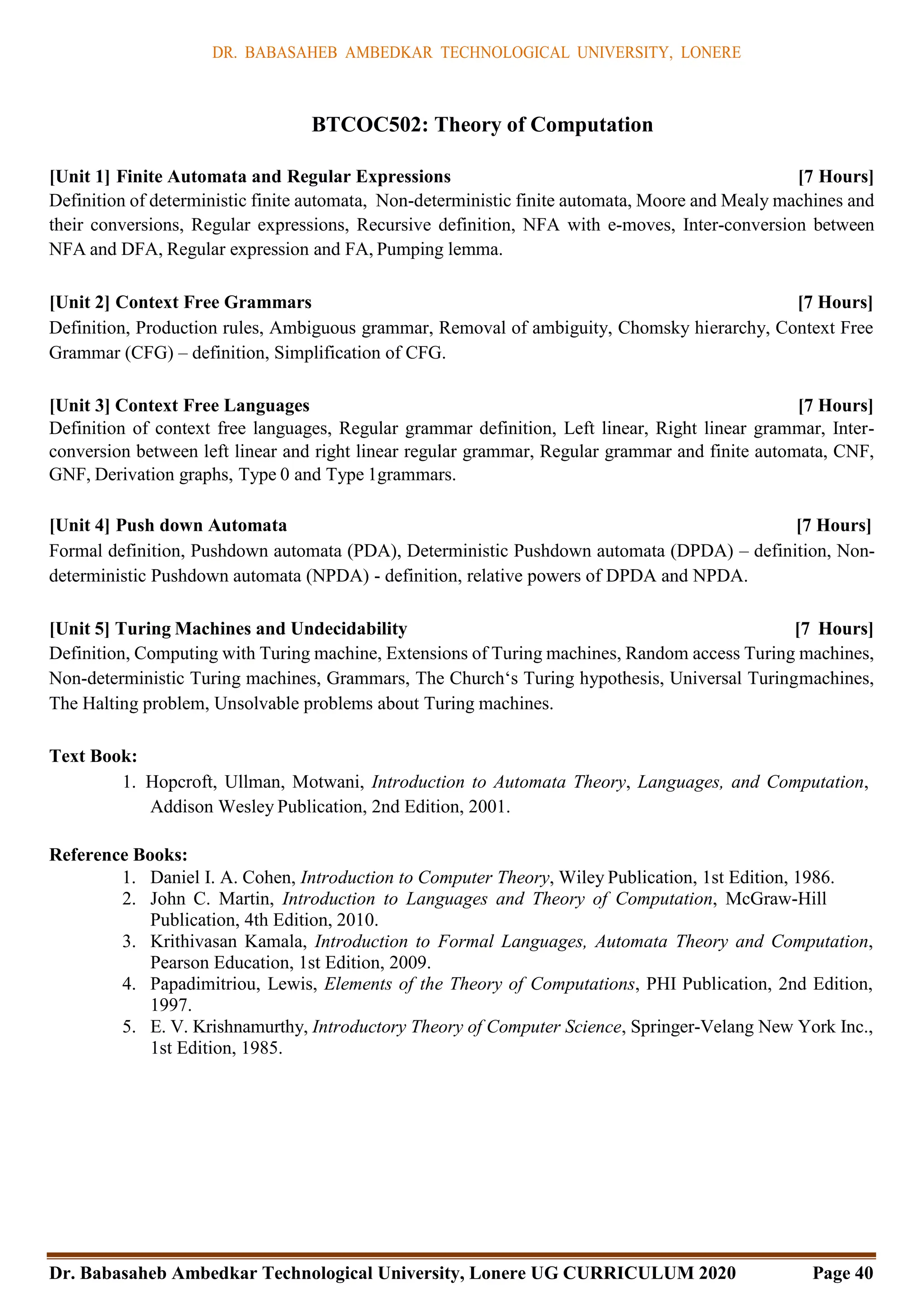 DR. BABASAHEB AMBEDKAR TECHNOLOGICAL UNIVERSITY, LONERE
Dr. Babasaheb Ambedkar Technological University, Lonere UG CURRICULUM 2020 Page 40
BTCOC502: Theory of Computation
[Unit 1] Finite Automata and Regular Expressions [7 Hours]
Definition of deterministic finite automata, Non-deterministic finite automata, Moore and Mealy machines and
their conversions, Regular expressions, Recursive definition, NFA with e-moves, Inter-conversion between
NFA and DFA, Regular expression and FA, Pumping lemma.
[Unit 2] Context Free Grammars [7 Hours]
Definition, Production rules, Ambiguous grammar, Removal of ambiguity, Chomsky hierarchy, Context Free
Grammar (CFG) – definition, Simplification of CFG.
[Unit 3] Context Free Languages [7 Hours]
Definition of context free languages, Regular grammar definition, Left linear, Right linear grammar, Inter-
conversion between left linear and right linear regular grammar, Regular grammar and finite automata, CNF,
GNF, Derivation graphs, Type 0 and Type 1grammars.
[Unit 4] Push down Automata [7 Hours]
Formal definition, Pushdown automata (PDA), Deterministic Pushdown automata (DPDA) – definition, Non-
deterministic Pushdown automata (NPDA) - definition, relative powers of DPDA and NPDA.
[Unit 5] Turing Machines and Undecidability [7 Hours]
Definition, Computing with Turing machine, Extensions of Turing machines, Random access Turing machines,
Non-deterministic Turing machines, Grammars, The Church‘s Turing hypothesis, Universal Turingmachines,
The Halting problem, Unsolvable problems about Turing machines.
Text Book:
1. Hopcroft, Ullman, Motwani, Introduction to Automata Theory, Languages, and Computation,
Addison Wesley Publication, 2nd Edition, 2001.
Reference Books:
1. Daniel I. A. Cohen, Introduction to Computer Theory, Wiley Publication, 1st Edition, 1986.
2. John C. Martin, Introduction to Languages and Theory of Computation, McGraw-Hill
Publication, 4th Edition, 2010.
3. Krithivasan Kamala, Introduction to Formal Languages, Automata Theory and Computation,
Pearson Education, 1st Edition, 2009.
4. Papadimitriou, Lewis, Elements of the Theory of Computations, PHI Publication, 2nd Edition,
1997.
5. E. V. Krishnamurthy, Introductory Theory of Computer Science, Springer-Velang New York Inc.,
1st Edition, 1985.
 