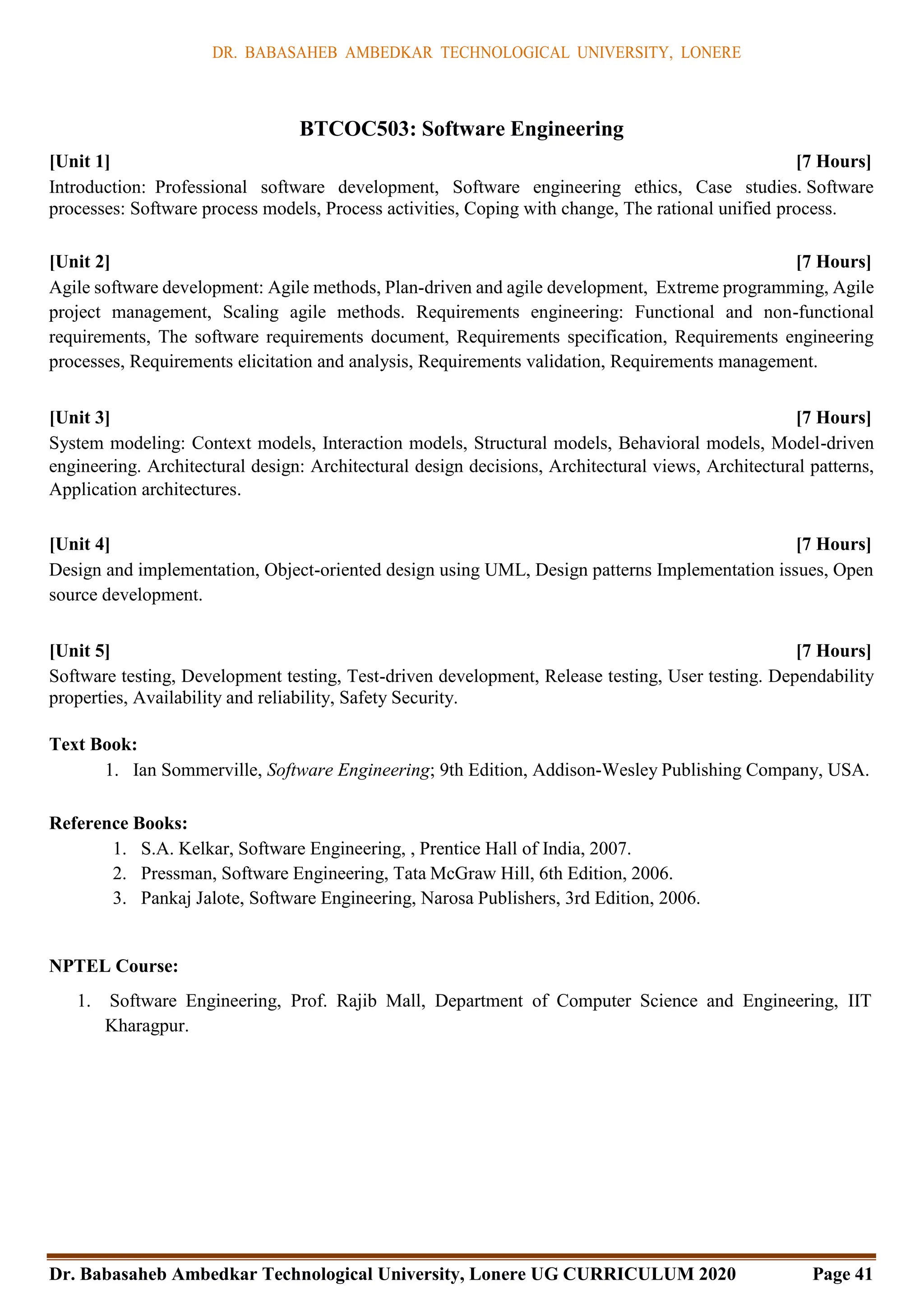 DR. BABASAHEB AMBEDKAR TECHNOLOGICAL UNIVERSITY, LONERE
Dr. Babasaheb Ambedkar Technological University, Lonere UG CURRICULUM 2020 Page 41
BTCOC503: Software Engineering
[Unit 1] [7 Hours]
Introduction: Professional software development, Software engineering ethics, Case studies. Software
processes: Software process models, Process activities, Coping with change, The rational unified process.
[Unit 2] [7 Hours]
Agile software development: Agile methods, Plan-driven and agile development, Extreme programming, Agile
project management, Scaling agile methods. Requirements engineering: Functional and non-functional
requirements, The software requirements document, Requirements specification, Requirements engineering
processes, Requirements elicitation and analysis, Requirements validation, Requirements management.
[Unit 3] [7 Hours]
System modeling: Context models, Interaction models, Structural models, Behavioral models, Model-driven
engineering. Architectural design: Architectural design decisions, Architectural views, Architectural patterns,
Application architectures.
[Unit 4] [7 Hours]
Design and implementation, Object-oriented design using UML, Design patterns Implementation issues, Open
source development.
[Unit 5] [7 Hours]
Software testing, Development testing, Test-driven development, Release testing, User testing. Dependability
properties, Availability and reliability, Safety Security.
Text Book:
1. Ian Sommerville, Software Engineering; 9th Edition, Addison-Wesley Publishing Company, USA.
Reference Books:
1. S.A. Kelkar, Software Engineering, , Prentice Hall of India, 2007.
2. Pressman, Software Engineering, Tata McGraw Hill, 6th Edition, 2006.
3. Pankaj Jalote, Software Engineering, Narosa Publishers, 3rd Edition, 2006.
NPTEL Course:
1. Software Engineering, Prof. Rajib Mall, Department of Computer Science and Engineering, IIT
Kharagpur.
 