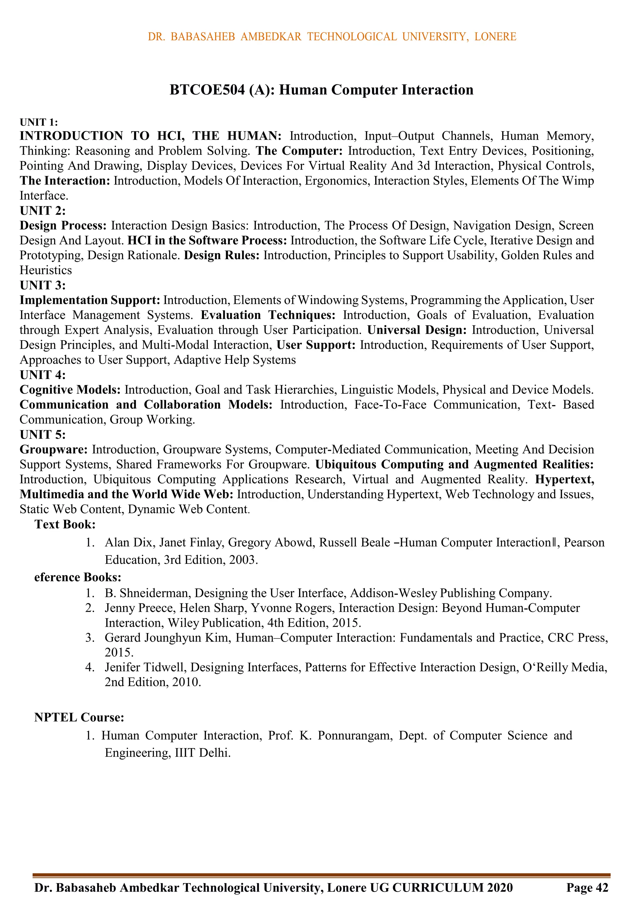 DR. BABASAHEB AMBEDKAR TECHNOLOGICAL UNIVERSITY, LONERE
Dr. Babasaheb Ambedkar Technological University, Lonere UG CURRICULUM 2020 Page 42
BTCOE504 (A): Human Computer Interaction
UNIT 1:
INTRODUCTION TO HCI, THE HUMAN: Introduction, Input–Output Channels, Human Memory,
Thinking: Reasoning and Problem Solving. The Computer: Introduction, Text Entry Devices, Positioning,
Pointing And Drawing, Display Devices, Devices For Virtual Reality And 3d Interaction, Physical Controls,
The Interaction: Introduction, Models Of Interaction, Ergonomics, Interaction Styles, Elements Of The Wimp
Interface.
UNIT 2:
Design Process: Interaction Design Basics: Introduction, The Process Of Design, Navigation Design, Screen
Design And Layout. HCI in the Software Process: Introduction, the Software Life Cycle, Iterative Design and
Prototyping, Design Rationale. Design Rules: Introduction, Principles to Support Usability, Golden Rules and
Heuristics
UNIT 3:
Implementation Support: Introduction, Elements of Windowing Systems, Programming the Application, User
Interface Management Systems. Evaluation Techniques: Introduction, Goals of Evaluation, Evaluation
through Expert Analysis, Evaluation through User Participation. Universal Design: Introduction, Universal
Design Principles, and Multi-Modal Interaction, User Support: Introduction, Requirements of User Support,
Approaches to User Support, Adaptive Help Systems
UNIT 4:
Cognitive Models: Introduction, Goal and Task Hierarchies, Linguistic Models, Physical and Device Models.
Communication and Collaboration Models: Introduction, Face-To-Face Communication, Text- Based
Communication, Group Working.
UNIT 5:
Groupware: Introduction, Groupware Systems, Computer-Mediated Communication, Meeting And Decision
Support Systems, Shared Frameworks For Groupware. Ubiquitous Computing and Augmented Realities:
Introduction, Ubiquitous Computing Applications Research, Virtual and Augmented Reality. Hypertext,
Multimedia and the World Wide Web: Introduction, Understanding Hypertext, Web Technology and Issues,
Static Web Content, Dynamic Web Content.
Text Book:
1. Alan Dix, Janet Finlay, Gregory Abowd, Russell Beale ―Human Computer Interaction‖, Pearson
Education, 3rd Edition, 2003.
eference Books:
1. B. Shneiderman, Designing the User Interface, Addison-Wesley Publishing Company.
2. Jenny Preece, Helen Sharp, Yvonne Rogers, Interaction Design: Beyond Human-Computer
Interaction, Wiley Publication, 4th Edition, 2015.
3. Gerard Jounghyun Kim, Human–Computer Interaction: Fundamentals and Practice, CRC Press,
2015.
4. Jenifer Tidwell, Designing Interfaces, Patterns for Effective Interaction Design, O‘Reilly Media,
2nd Edition, 2010.
NPTEL Course:
1. Human Computer Interaction, Prof. K. Ponnurangam, Dept. of Computer Science and
Engineering, IIIT Delhi.
 