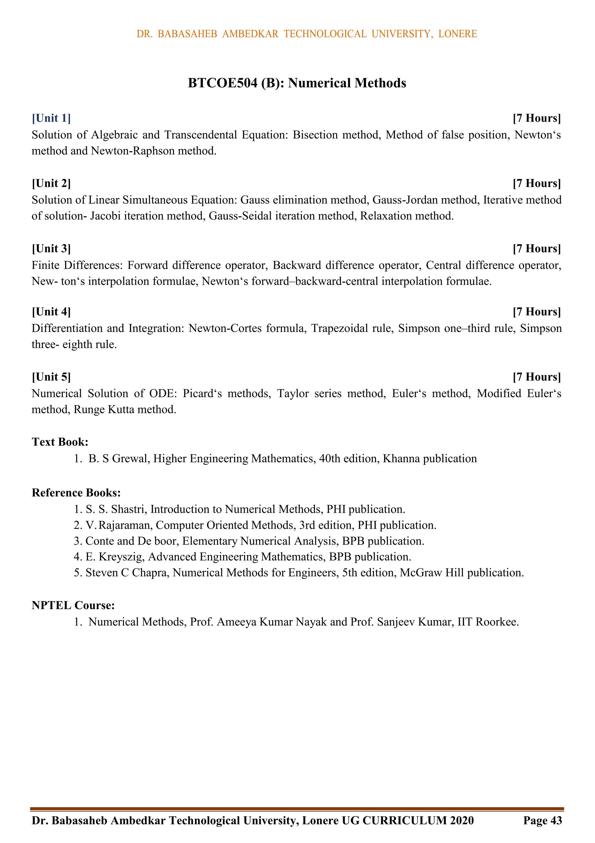 DR. BABASAHEB AMBEDKAR TECHNOLOGICAL UNIVERSITY, LONERE
Dr. Babasaheb Ambedkar Technological University, Lonere UG CURRICULUM 2020 Page 43
BTCOE504 (B): Numerical Methods
[Unit 1] [7 Hours]
Solution of Algebraic and Transcendental Equation: Bisection method, Method of false position, Newton‘s
method and Newton-Raphson method.
[Unit 2] [7 Hours]
Solution of Linear Simultaneous Equation: Gauss elimination method, Gauss-Jordan method, Iterative method
of solution- Jacobi iteration method, Gauss-Seidal iteration method, Relaxation method.
[Unit 3] [7 Hours]
Finite Differences: Forward difference operator, Backward difference operator, Central difference operator,
New- ton‘s interpolation formulae, Newton‘s forward–backward-central interpolation formulae.
[Unit 4] [7 Hours]
Differentiation and Integration: Newton-Cortes formula, Trapezoidal rule, Simpson one–third rule, Simpson
three- eighth rule.
[Unit 5] [7 Hours]
Numerical Solution of ODE: Picard‘s methods, Taylor series method, Euler‘s method, Modified Euler‘s
method, Runge Kutta method.
Text Book:
1. B. S Grewal, Higher Engineering Mathematics, 40th edition, Khanna publication
Reference Books:
1. S. S. Shastri, Introduction to Numerical Methods, PHI publication.
2. V.Rajaraman, Computer Oriented Methods, 3rd edition, PHI publication.
3. Conte and De boor, Elementary Numerical Analysis, BPB publication.
4. E. Kreyszig, Advanced Engineering Mathematics, BPB publication.
5. Steven C Chapra, Numerical Methods for Engineers, 5th edition, McGraw Hill publication.
NPTEL Course:
1. Numerical Methods, Prof. Ameeya Kumar Nayak and Prof. Sanjeev Kumar, IIT Roorkee.
 